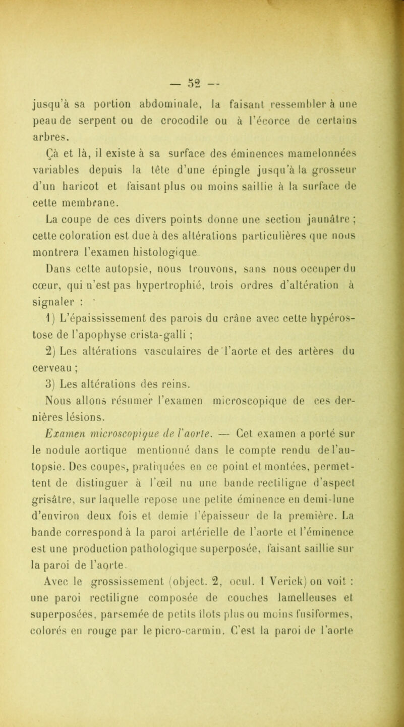 jusqu’à sa portion abdominale, la faisant ressembler à une peau de serpent ou de crocodile ou à l’écorce de certains arbres. Cà et là, il existe à sa surface des éminences mamelonnées variables depuis la tête d'une épingle jusqu’à la grosseur d’un haricot et faisant plus ou moins saillie à la surface de cette membrane. La coupe de ces divers points donne une section jaunâtre; cette coloration est due à des altérations particulières que nous montrera l’examen histologique Dans cette autopsie, nous trouvons, sans nous occuper du cœur, qui n’est pas hypertrophié, trois ordres d’altération à signaler : ' 1) L’épaississement, des parois du crâne avec cette hypéros- tose de l'apophyse crista-galli ; 2) Les altérations vasculaires de l’aorte et des artères du cerveau ; 3) Les altérations des reins. Nous allons résumer l’examen microscopique de ces der- nières lésions. Examen microscopique de l'aorte. — Cet examen a porté sur le nodule aortique mentionné dans le compte rendu de l’au- topsie. Des coupes, pratiquées en ce point et montées, permet- tent de distinguer à l’œil nu une bande rectiligne d’aspect grisâtre, sur laquelle repose une petite éminence en demi-lune d’environ deux fois et demie l’épaisseur de la première. La bande correspondu la paroi artérielle de l’aorte et l’éminence est une production pathologique superposée, faisant saillie sur la paroi de l’aorte. Avec le grossissement (object. 2, ocul. 1 Verick) on voit : une paroi rectiligne composée de couches lamelleuses et superposées, parsemée de petits îlots plus ou moins fusiformes, colorés en rouge par le picro-carmin. C'est la paroi de l’aorte