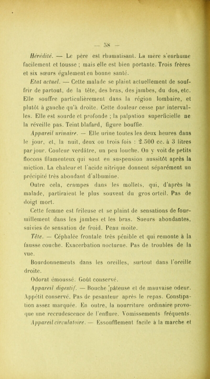 Hérédité. — Le père est rhumatisant. La mère s’enrhume facilement et tousse ; mais elle est bien portante. Trois frères et six sœurs également en bonne santé. Etat actuel. — Cette malade se plaint actuellement de souf- frir de partout, de la tète, des bras, des jambes, du dos, etc. Elle souffre particulièrement dans la région lombaire, et plutôt à gauche qu’à droite. Cette douleur cesse par interval- les. Elle est sourde et profonde ; la palpation superficielle ne la réveille pas. Teint blafard, figure bouffie. Appareil urinaire. — Elle urine toutes les deux heures dans le jour, et, la nuit, deux ou trois fois : w2.500 cc. à 3 litres par jour. Couleur verdâtre, un peu louche. On y voit de petits (locons filamenteux qui sont en suspension aussitôt après la miction. La chaleur et l'acide nitrique donnent séparément un précipité très abondant d’albumine. Outre cela, crampes dans les mollets, qui, d’après la malade, partiraient le plus souvent du gros orteil. Pas de doigt mort. Cette femme est frileuse et se plaint de sensations de four- millement dans les jambes et les bras. Sueurs abondantes, suivies de sensation de froid. Peau moite. Tête. — Céphalée frontale très pénible et qui remonte à la fausse couche. Exacerbation nocturne. Pas de troubles de la vue. Bourdonnements dans les oreilles, surtout dans l’oreille droite. Odorat émoussé. Coût conservé. Appareil digestif. — Bouche 'pâteuse et de mauvaise odeur. Appétit conservé. Pas de pesanteur après le repas. Constipa- tion assez marquée. En outre, la nourriture ordinaire provo- que une recrudescence de l’enflure. Vomissements fréquents. Appareil circulatoire.— Essoufflement facile à la marche et