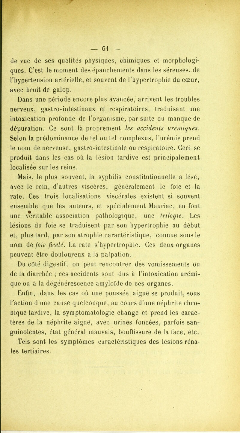 de vue de ses qualités physiques, chimiques et morphologi- ques. C’est le moment des épanchements dans les séreuses, de l’hypertension artérielle, et souvent de l’hypertrophie du cœur, avec bruit de galop. Dans une période encore plus avancée, arrivent les troubles nerveux, gastro-intestinaux et respiratoires, traduisant une intoxication profonde de l’organisme, par suite du manque de dépuration. Ce sont là proprement les accidents urémiques. Selon la prédominance de tel ou tel complexes, l’urémie prend le nom de nerveuse, gastro-intestinale ou respiratoire. Ceci se produit dans les cas où la lésion tardive est principalement localisée sur les reins. Mais, le plus souvent, la syphilis constitutionnelle a lésé, avec le rein, d’autres viscères, généralement le foie et la rate. Ces trois localisations viscérales existent si souvent ensemble que les auteurs, et spécialement Mauriac, en font une véritable association pathologique, une trilogie. Les lésions du foie se traduisent par son hypertrophie au début et, plus tard, par son atrophie caractéristique, connue sous le nom de joie ficelé. La rate s’hypertrophie. Ces deux organes peuvent être douloureux à la palpation. Du côté digestif, on peut rencontrer des vomissements ou de la diarrhée ; ces accidents sont dus à l’intoxication urémi- que ou à la dégénérescence amyloïde de ces organes. Enfin, dans les cas où une poussée aiguë se produit, sous l'action d’une cause quelconque, au cours d’une néphrite chro- nique tardive, la symptomatologie change et prend les carac- tères de la néphrite aiguë, avec urines foncées, parfois san- guinolentes, état général mauvais, bouffissure de la face, etc. Tels sont les symptômes caractéristiques des lésions réna- les tertiaires.