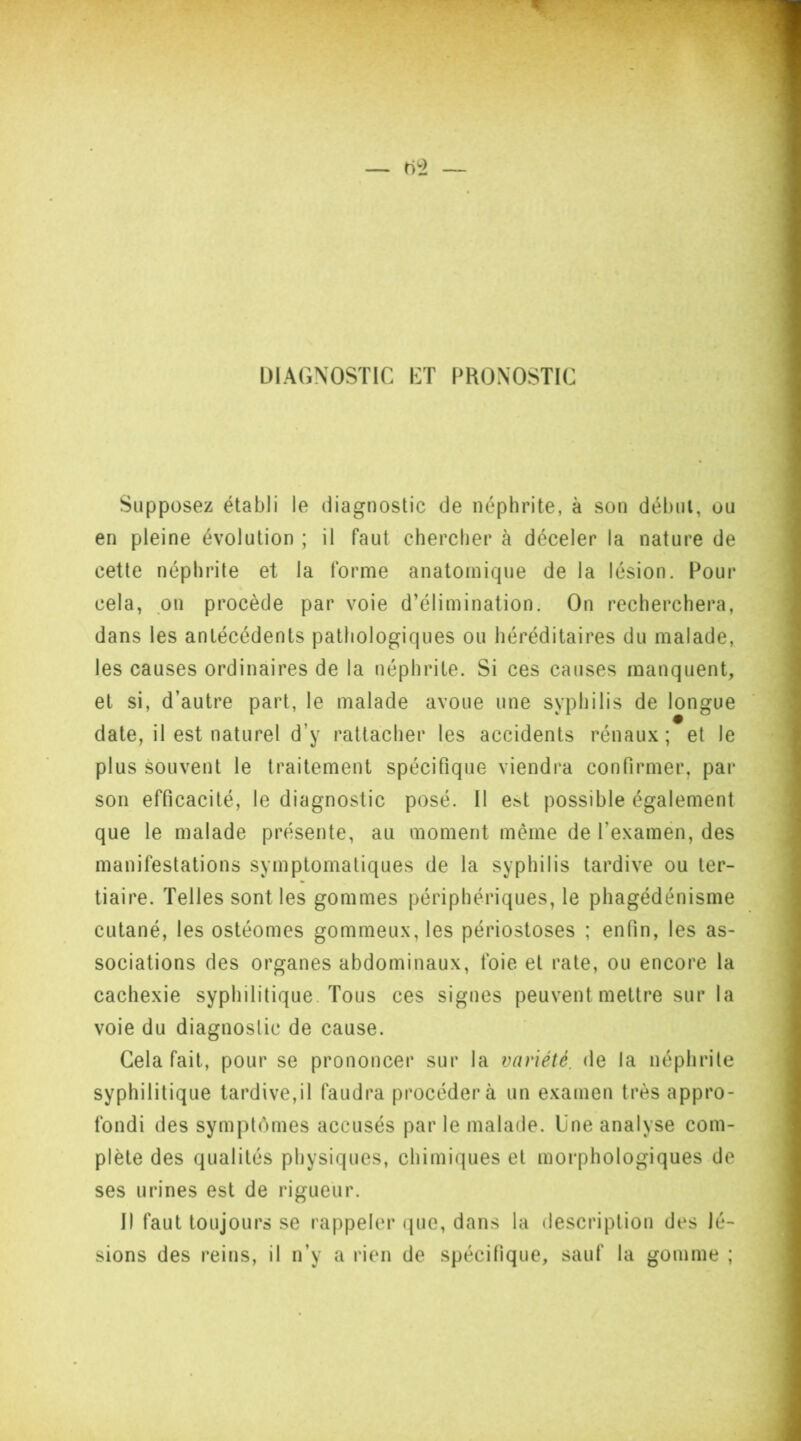 DIAGNOSTIC ET PRONOSTIC Supposez établi le diagnostic de néphrite, à son début, ou en pleine évolution ; il faut chercher à déceler la nature de cette néphrite et la forme anatomique de la lésion. Pour cela, on procède par voie d’élimination. On recherchera, dans les antécédents pathologiques ou héréditaires du malade, les causes ordinaires de la néphrite. Si ces causes manquent, et si, d’autre part, le malade avoue une syphilis de longue date, il est naturel d’y rattacher les accidents rénaux; et le plus souvent le traitement spécifique viendra confirmer, par son efficacité, le diagnostic posé. Il est possible également que le malade présente, au moment même de l’examen, des manifestations symptomatiques de la syphilis tardive ou ter- tiaire. Telles sont les gommes périphériques, le phagédénisme cutané, les ostéomes gommeux, les périostoses ; enfin, les as- sociations des organes abdominaux, foie et rate, ou encore la cachexie syphilitique. Tous ces signes peuvent mettre sur la voie du diagnostic de cause. Gela fait, pour se prononcer sur la variété, de la néphrite syphilitique tardive,il faudra procédera un examen très appro- fondi des symptômes accusés par le malade. Une analyse com- plète des qualités physiques, chimiques et morphologiques de ses urines est de rigueur. Il faut toujours se rappeler que, dans la description des lé- sions des reins, il n’y a rien de spécifique, sauf la gomme ;