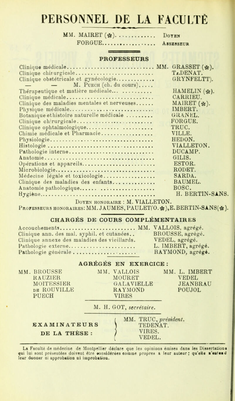 PERSONNEL DE LA FACULTÉ MM. MAIRET (#) Doyen FORGUE Assesseur PROFESSEURS Clinique médicale Clinique chirurgicale Clinique obstétricale et gynécologie — — M. Puech (ch. du cours) Thérapeutique et matière médieale Clinique médicale Clinique des maladies mentales et nerveuses. Physique médicale Botanique ethistoire naturelle médicale .., . Clinique chirurgicale Clinique ophtalmologique Chimie médicale et Pharmacie Physiologie Histologie Pathologie interne Anatomie Opérations et appareils Microbiologie Médecine légale et toxicologie Clinique des maladies des enfants Anatomie pathologique Hygiène MM. GRASSET (#). T^DENAT. GRYNFELTT). HAMELIN (#). CARRIEU. MAIRET (#). IMBERT. GRANEL. FORGUE. TRUC. VILLE. HEDON. VIALLETON. DUCAMP. GILIS. ESTOR. RODET. SARDA. BAUMEL. BOSC. H. BERT1N-SANS. Doyen honoraire : M. VIALLETON. Professeurs honoraires: MM. JAUMES,PAULET(0.#),E.BERTIN-SÀNS(*). CHARGÉS DE COURS COMPLÉMENTAIRES Accouchements MM. VALLOIS, agrégé. Clinique ann. des mal. syphil. et cutanées.. BROUSSE, agrégé. Clinique annexe des maladies des vieillards. VEDEL, agrégé. Pathologie externe L. IMBERT, agrégé. Pathologie générale RAYMOND, agrégé. AGRÉGÉS EN EXERCICE : MM. BROUSSE MM. VALLOIS MM. L. IMBERT RAUZ1ER MOURET VEDEL MOITESSI ER GALAVIELLE JEANBRAU db ROUVILLE RAYMOND POUJOL PUECH VIRES M. H. GOT, secrétaire. EXAMINATEURS DE LA THÈSE : MM. TRUC, président. TEDENAT. VIRES. VEDEL. La Faculté de médecine de Montpellier déclare que les opinions émises dans les Dissertations qui lui sont préseutées doivent être «onsidérées comme propres a leur auteur; qu’eHe ■’eateed leur donner ni approbation ni improbation.