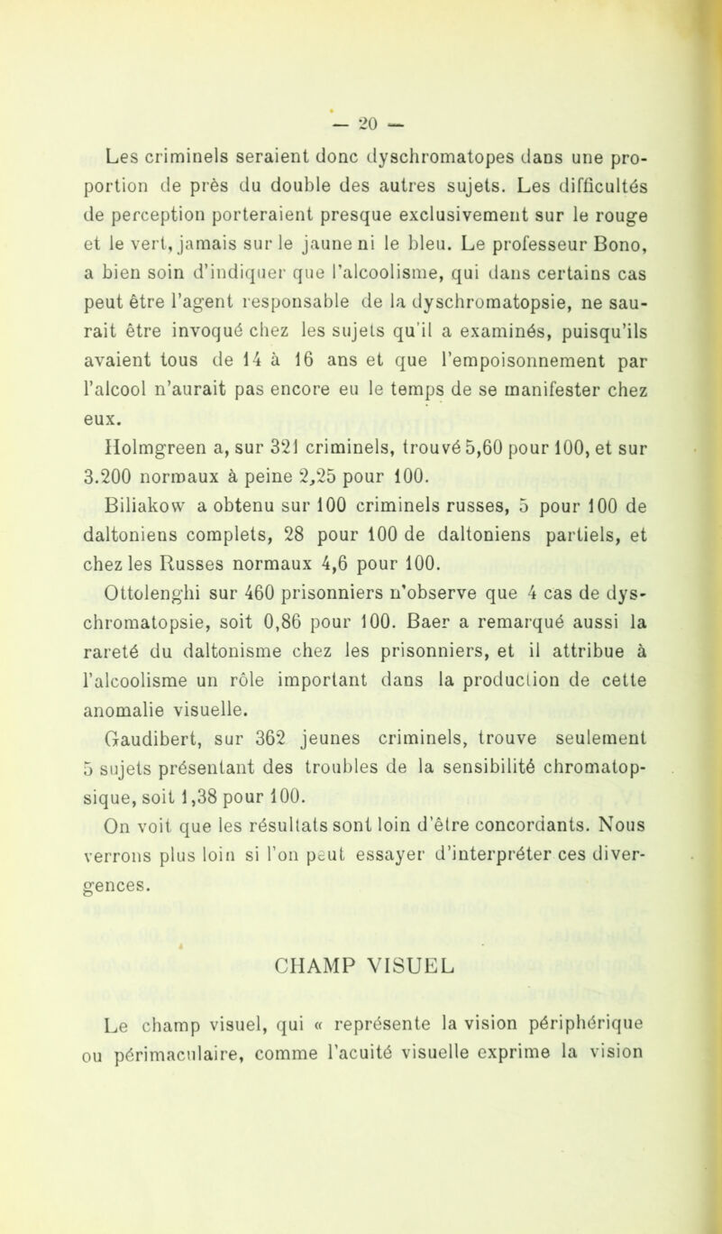 Les criminels seraient donc dyschromatopes dans une pro- portion de près du double des autres sujets. Les difficultés de perception porteraient presque exclusivement sur le rouge et le vert, jamais sur le jaune ni le bleu. Le professeur Bono, a bien soin d’indiquer que l’alcoolisme, qui dans certains cas peut être l’agent responsable de la dyschromatopsie, ne sau- rait être invoqué chez les sujets qu’il a examinés, puisqu’ils avaient tous de 14 à 16 ans et que l’empoisonnement par l’alcool n’aurait pas encore eu le temps de se manifester chez eux. Holmgreen a, sur 321 criminels, trouvé 5,60 pour 100, et sur 3.200 normaux à peine 2,25 pour 100. Biliakow a obtenu sur 100 criminels russes, 5 pour 100 de daltoniens complets, 28 pour 100 de daltoniens partiels, et chez les Russes normaux 4,6 pour 100. Ottolenghi sur 460 prisonniers n’observe que 4 cas de dys- chromatopsie, soit 0,86 pour 100. Baer a remarqué aussi la rareté du daltonisme chez les prisonniers, et il attribue à l’alcoolisme un rôle important dans la production de cette anomalie visuelle. Gaudibert, sur 362 jeunes criminels, trouve seulement 5 sujets présentant des troubles de la sensibilité chromatop- sique, soit 1,38 pour 100. On voit que les résultats sont loin d’être concordants. Nous verrons plus loin si l’on peut essayer d’interpréter ces diver- gences. CHAMP VISUEL Le champ visuel, qui « représente la vision périphérique ou périmaculaire, comme l’acuité visuelle exprime la vision