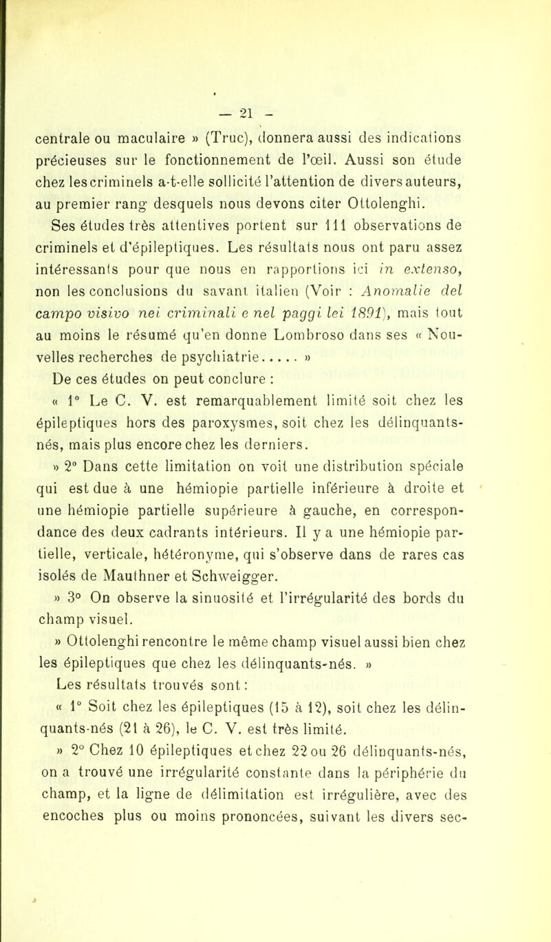 centrale ou maculaire » (Truc), donnera aussi des indications précieuses sur le fonctionnement de l’œil. Aussi son étude chez les criminels a-t-elle sollicité l’attention de divers auteurs, au premier rang desquels nous devons citer Ottolenghi. Ses études très attentives portent sur 111 observations de criminels et d’épileptiques. Les résultats nous ont paru assez intéressants pour que nous en rapportions ici in extenso, non les conclusions du savant italien (Voir : Anomalie del campo visivo nei criminali e nel paggi lei 1891), mais tout au moins le résumé qu’en donne Lombroso dans ses « Nou- velles recherches de psychiatrie » De ces études on peut conclure : « 1° Le C. V. est remarquablement limité soit chez les épileptiques hors des paroxysmes, soit chez les délinquants- nés, mais plus encore chez les derniers. » 2° Dans cette limitation on voit une distribution spéciale qui est due à une hémiopie partielle inférieure à droite et une hémiopie partielle supérieure à gauche, en correspon- dance des deux cadrants intérieurs. Il y a une hémiopie par- tielle, verticale, hétéronyme, qui s’observe dans de rares cas isolés de Mauthner et Schweigger. » 3° On observe la sinuosité et l’irrégularité des bords du champ visuel. » Ottolenghi rencontre le même champ visuel aussi bien chez les épileptiques que chez les délinquants-nés. » Les résultats trouvés sont: « 1° Soit chez les épileptiques (15 à 12), soit chez les délin- quants-nés (21 à 26), le C. V. est très limité. » 2° Chez 10 épileptiques et chez 22 ou 26 délinquants-nés, on a trouvé une irrégularité constante dans la périphérie du champ, et la ligne de délimitation est irrégulière, avec des encoches plus ou moins prononcées, suivant les divers sec-