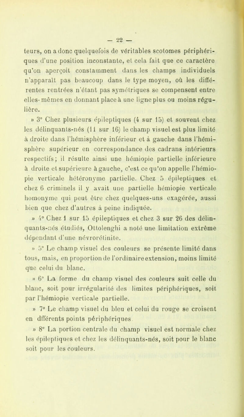 teurs, on a donc quelquefois de véritables scotomes périphéri- ques d’une position inconstante, et cela fait que ce caractère qu’on aperçoit constamment dans les champs individuels n’apparaît pas beaucoup dans le type moyen, où les diffé- rentes rentrées n’étant pas symétriques se compensent entre elles-mêmes en donnant place à une ligne plus ou moins régu- lière. » 3° Chez plusieurs épileptiques (4 sur 15) et souvent chez les délinquants-nés (11 sur 16) le champ visuel est plus limité à droite dans l’hémisphère inférieur et à gauche dans l’hémi- sphère supérieur en correspondance des cadrans intérieurs respectifs; il résulte ainsi une hémiopie partielle inférieure à droite et supérieure à gauche, c’est ce qu’on appelle l’hémio- pie verticale hétéronyme partielle. Chez 5 épileptiques et chez 6 criminels il y avait une partielle hémiopie verticale homonyme qui peut être chez quelques-uns exagérée, aussi bien que chez d’autres à peine indiquée. » 4° Chez 1 sur 15 épileptiques et chez 3 sur 26 des délin- quants-nés étudiés, Ottolenghi a noté une limitation extrême dépendant d’une névrorétinite. » 5° Le champ visuel des couleurs se présente limité dans tous, mais, en proportion de l’ordinaire extension, moins limité que celui du blanc. » 6° La forme du champ visuel des couleurs suit celle du blanc, soit pour irrégularité des limites périphériques, soit par l’hémiopie verticale partielle. » 7° Le champ visuel du bleu et celui du rouge se croisent en dfférents points périphériques » 8° La portion centrale du champ visuel est normale chez les épileptiques et chez les délinquants-nés, soit pour le blanc soit pour les couleurs.