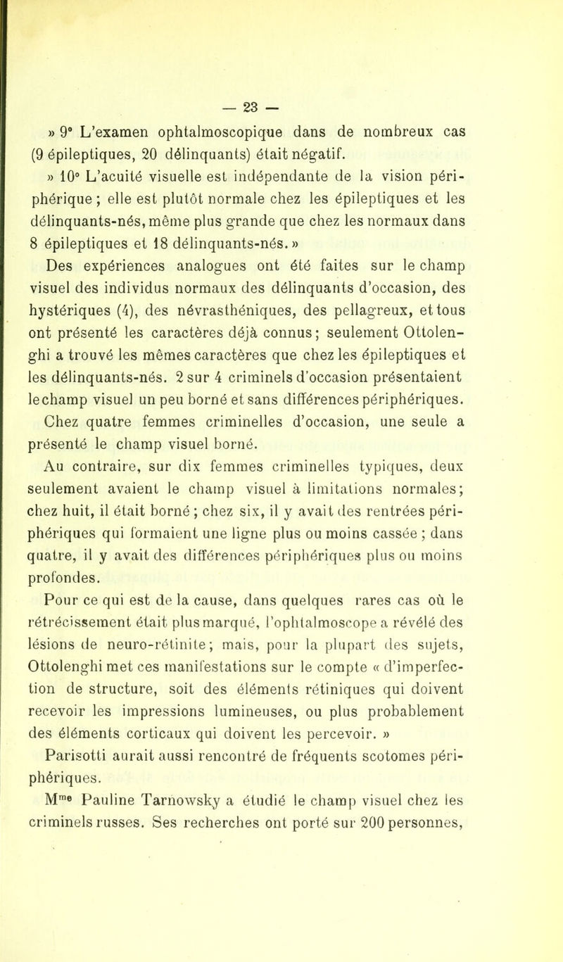 » 9° L’examen ophtalmoscopique dans de nombreux cas (9 épileptiques, 20 délinquants) était négatif. » 10° L’acuité visuelle est indépendante de la vision péri- phérique ; elle est plutôt normale chez les épileptiques et les délinquants-nés, même plus grande que chez les normaux dans 8 épileptiques et 18 délinquants-nés.» Des expériences analogues ont été faites sur le champ visuel des individus normaux des délinquants d’occasion, des hystériques (4), des névrasthéniques, des pellagreux, et tous ont présenté les caractères déjà connus ; seulement Ottolen- ghi a trouvé les mêmes caractères que chez les épileptiques et les délinquants-nés. 2 sur 4 criminels d’occasion présentaient lechamp visuel un peu borné et sans différences périphériques. Chez quatre femmes criminelles d’occasion, une seule a présenté le champ visuel borné. Au contraire, sur dix femmes criminelles typiques, deux seulement avaient le champ visuel à limitations normales; chez huit, il était borné ; chez six, il y avait des rentrées péri- phériques qui formaient une ligne plus ou moins cassée ; dans quatre, il y avait des différences périphériques plus ou moins profondes. Pour ce qui est de la cause, dans quelques rares cas où le rétrécissement était plus marqué, l’ophtalmoscope a révélé des lésions de neuro-rétinite ; mais, pour la plupart des sujets, Ottolenghi met ces manifestations sur le compte « d’imperfec- tion de structure, soit des éléments rétiniques qui doivent recevoir les impressions lumineuses, ou plus probablement des éléments corticaux qui doivent les percevoir. » Parisotti aurait aussi rencontré de fréquents scotomes péri- phériques. Mme Pauline Tarnowsky a étudié le champ visuel chez les criminels russes. Ses recherches ont porté sur 200 personnes,