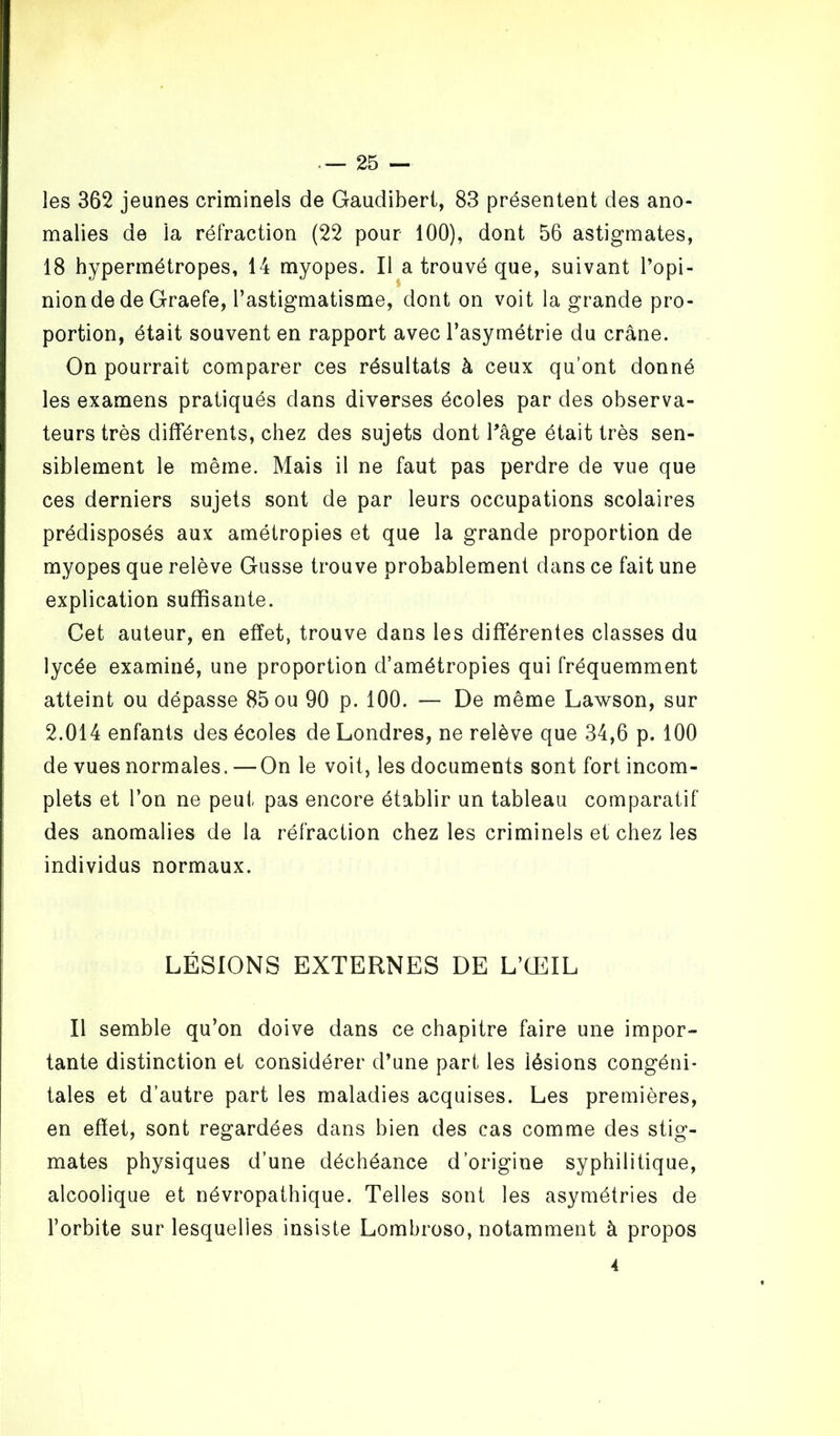 les 362 jeunes criminels de Gaudibert, 83 présentent des ano- malies de la réfraction (22 pour 100), dont 56 astigmates, 18 hypermétropes, 14 myopes. Il a trouvé que, suivant l’opi- nion de de Graefe, l’astigmatisme, dont on voit la grande pro- portion, était souvent en rapport avec l’asymétrie du crâne. On pourrait comparer ces résultats à ceux qu’ont donné les examens pratiqués dans diverses écoles par des observa- teurs très différents, chez des sujets dont l’âge était très sen- siblement le même. Mais il ne faut pas perdre de vue que ces derniers sujets sont de par leurs occupations scolaires prédisposés aux amétropies et que la grande proportion de myopes que relève Gusse trouve probablement dans ce fait une explication suffisante. Cet auteur, en effet, trouve dans les différentes classes du lycée examiné, une proportion d’amétropies qui fréquemment atteint ou dépasse 85 ou 90 p. 100. — De même Lawson, sur 2.014 enfants des écoles de Londres, ne relève que 34,6 p. 100 de vues normales. — On le voit, les documents sont fort incom- plets et l’on ne peut pas encore établir un tableau comparatif des anomalies de la réfraction chez les criminels et chez les individus normaux. LÉSIONS EXTERNES DE L’ŒIL Il semble qu’on doive dans ce chapitre faire une impor- tante distinction et considérer d’une part les lésions congéni- tales et d’autre part les maladies acquises. Les premières, en effet, sont regardées dans bien des cas comme des stig- mates physiques d’une déchéance d’origine syphilitique, alcoolique et névropathique. Telles sont les asymétries de l’orbite sur lesquelles insiste Lombroso, notamment à propos 4