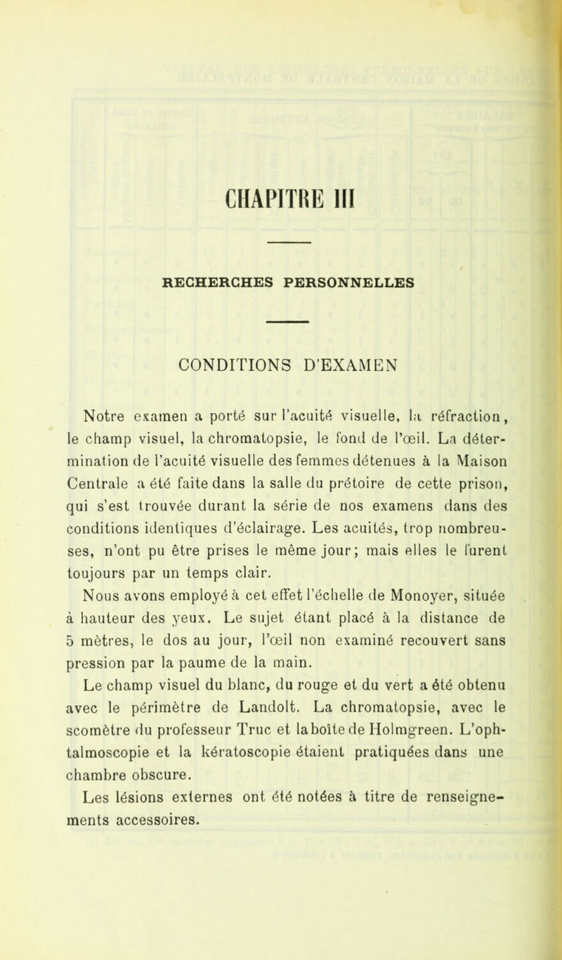 RECHERCHES PERSONNELLES CONDITIONS D’EXAMEN Notre examen a porté sur l’acuité visuelle, la réfraction, le champ visuel, la chromatopsie, le fond de l’œil. La déter- mination de l’acuité visuelle des femmes détenues à la Maison Centrale a été faite dans la salle du prétoire de cette prison, qui s’est trouvée durant la série de nos examens dans des conditions identiques d’éclairage. Les acuités, trop nombreu- ses, n’ont pu être prises le même jour; mais elles le furent toujours par un temps clair. Nous avons employé à cet effet l’échelle de Monoyer, située à hauteur des yeux. Le sujet étant placé à la distance de 5 mètres, le dos au jour, l’œil non examiné recouvert sans pression par la paume de la main. Le champ visuel du blanc, du rouge et du vert a été obtenu avec le périmètre de Landolt. La chromatopsie, avec le scomètre du professeur Truc et laboîtede Holmgreen. L’oph- talmoscopie et la kératoscopie étaient pratiquées dans une chambre obscure. Les lésions externes ont été notées à titre de renseigne- ments accessoires.