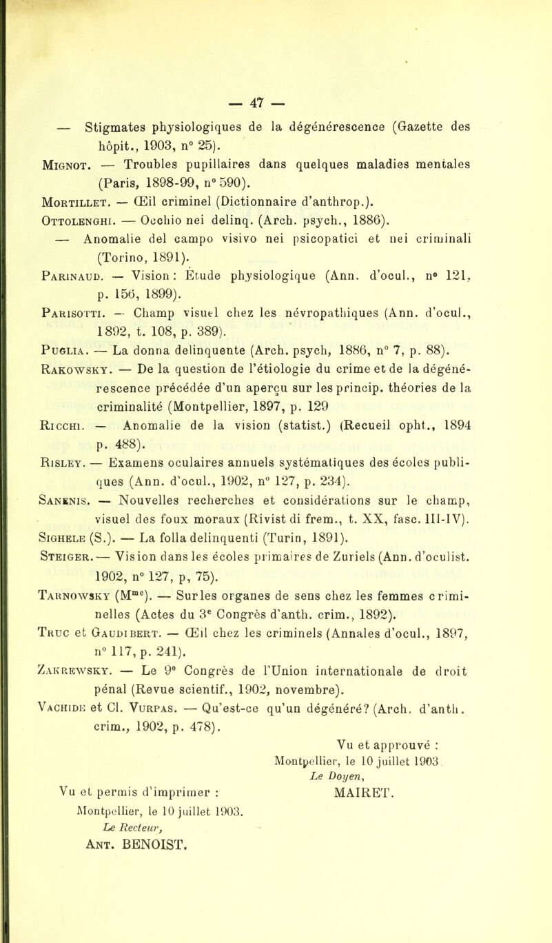 — Stigmates physiologiques de la dégénérescence (Gazette des hôpit., 1903, n° 25). Mignot. — Troubles pupillaires dans quelques maladies mentales (Paris, 1898-99, n°590). Mortillet. — Œil criminel (Dictionnaire d’anthrop.). Ottolenghi. — Oechio nei delinq. (Arch. psych., 1886). — Anomalie del campo visivo nei psicopatici et nei criminali (Torino, 1891). Parinaud. — Vision: Etude physiologique (Ann. d’ocul., n° 121, p. 156, 1899). Parisotti. — Champ visuel chez les névropathiques (Ann. d’ocul., 1892, t. 108, p. 389). Puglia. —- La donna delinquente (Arch. psych, 1886, n° 7, p. 88). Rakowsky. — De la question de l’étiologie du crime et de la dégéné- rescence précédée d’un aperçu sur lesprincip. théories de la criminalité (Montpellier, 1897, p. 129 Ricchi. — Anomalie de la vision (statist.) (Recueil opht., 1894 p. 488). Risley. — Examens oculaires annuels systématiques des écoles publi- ques (Ann. d’ocul., 1902, n° 127, p. 234). Sanïnis. — Nouvelles recherches et considérations sur le champ, visuel des foux moraux (Rivist di frem., t. XX, fasc. 1II-1V). Sighele (S.). — La folia delinquenti (Turin, 1891). Steiger.— Vision dans les écoles primaires de Zuriels (Ann. d’oculist. 1902, n° 127, p, 75). Tarnowsky (Mme). — Sur les organes de sens chez les femmes crimi- nelles (Actes du 3e Congrès d’anth. crim., 1892). Truc et Gaudibert. — Œil chez les criminels (Annales d’ocul., 1897, n° 117, p. 241). Zakrewsky. —* Le 99 Congrès de l’Union internationale de droit pénal (Revue scientif., 1902, novembre). Vachide et Cl. Vurpas. — Qu’est-ce qu’un dégénéré? (Arch. d’anth. crim., 1902, p. 478). Vu et approuvé : Montpellier, le 10 juillet 1903. Le Doyen, Vu et permis d’imprimer : MAIRET. Montpellier, le 10 juillet 1903. Le Recteur, Ant. BENOIST.