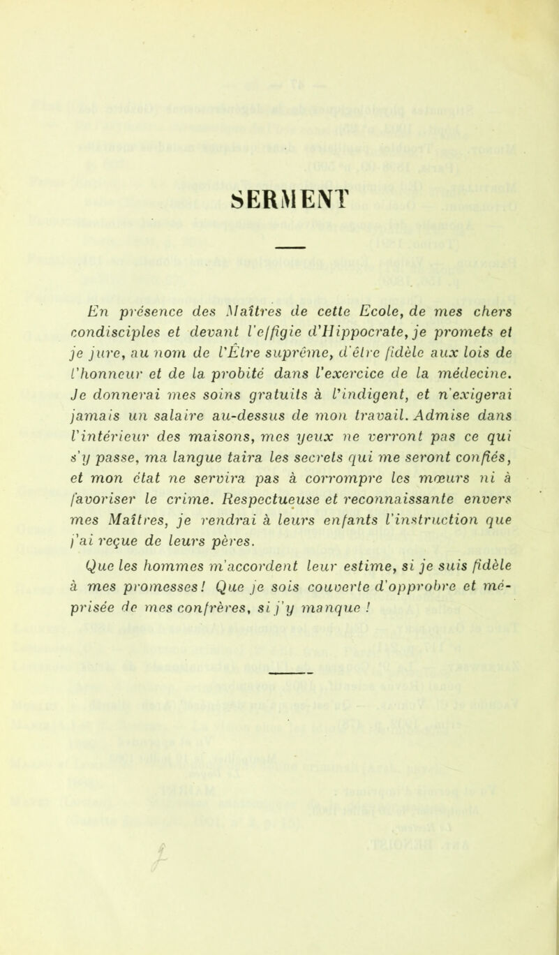 SERMENT En présence des Maîtres de cette Ecole, de mes chers condisciples et devant leffigie d'Hippocrate, je promets et je jure, au nom de l'Élre suprême, d'être fidèle aux lois de l'honneur et de la probité dans l'exercice de la médecine. Je donnerai mes soins gratuits à l'indigent, et n'exigerai jamais un salaire au-dessus de mon travail. Admise dans l'intérieur des maisons, mes yeux ne verront pas ce qui s'y passe, ma langue taira les secrets qui me seront confiés, et mon état ne servira pas à corrompre les mœurs ni à favoriser le crime. Respectueuse et reconnaissante envers mes Maîtres, je rendrai à leurs enfants l'instruction que j'ai reçue de leurs pères. Que les hommes m accordent leur estime, si je suis fidèle à mes promesses! Que je sois couverte d'opprobre et mé- prisée de mes confrères, si j'y manque !
