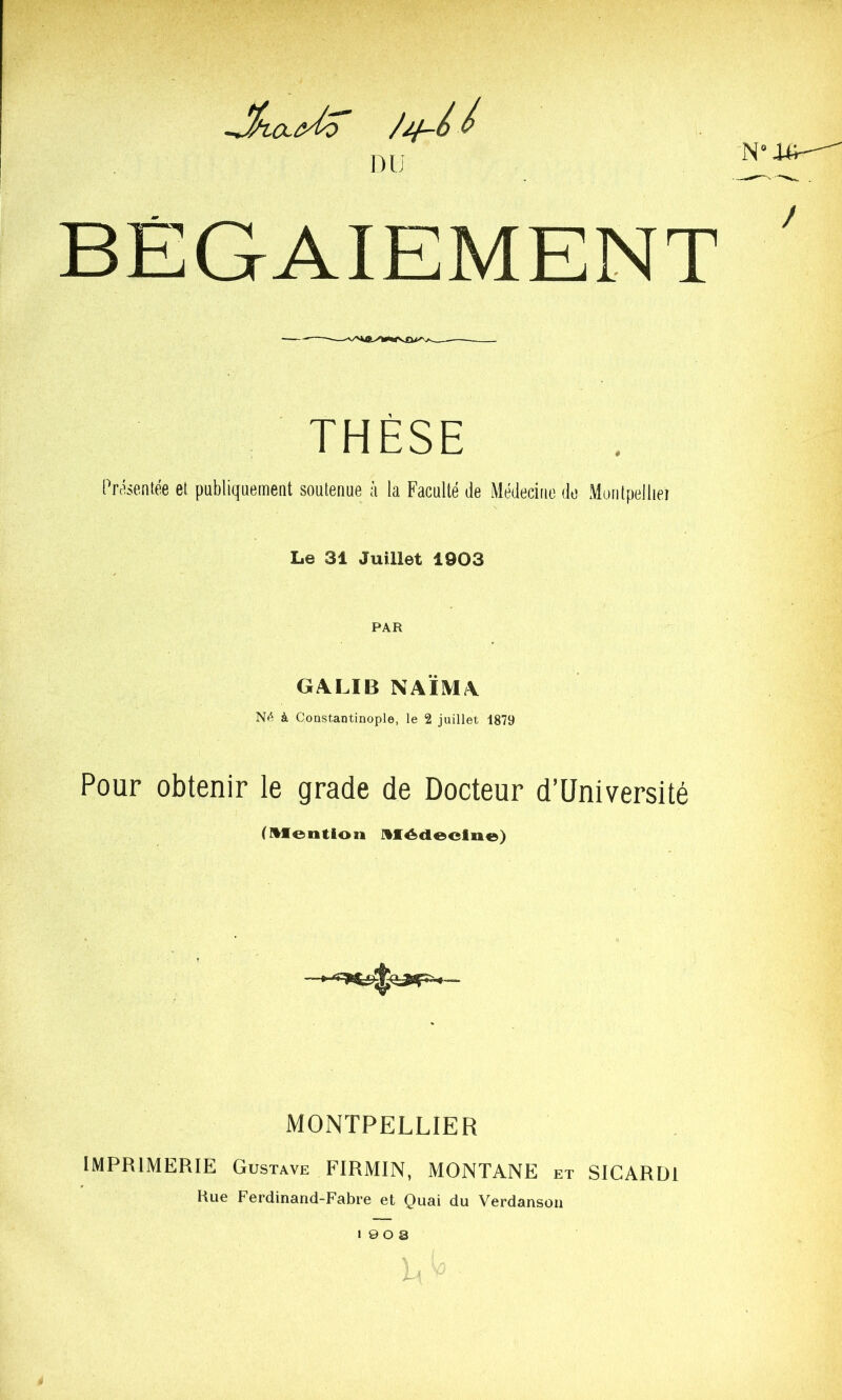 nu BÉGAIEMENT THÈSE Présentée et publiquemeat soutenue à la Faculté de Médecine de Muntpelliei Le 31 Juillet 1903 PAR GA.LIB NAÏM/\ NA à Constantinople, le 2 juillet 1879 Pour obtenir le grade de Docteur d’üniversité (HMIention Hffédleeliie) MONTPELLIER IMPRIMERIE Gustave FIRMIN, MONTANE et SICARÜI Kue Ferdinand-Fabre et Quai du Verdansou « 9 O a