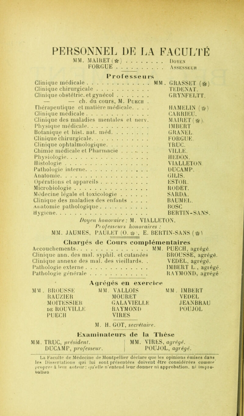 PER SONNET. DE LA EACUT/rÉ MM. M AIU ET ( ) Doyen FO RG UE Assesseur Prof esse n i*s Clinique médicale MM. GRASSET (^) Clinique chirurgicale TEÜENAT. Clinique obstélric. et gynécol GTIYNFEETT. — — ch. du cours, M. Puech . Thérapeutique et matière médicale. . . . IIAMELIN ( Clinique médicale CARRIP]U. Clinique des maladies mentales el neiv. MATRET(^). Physique médicale IMBEftT Botanique et hist. nal. méd GRAxNEL. Clinique chirurgicale EüRGDE. Clinique ophtalmologique TTtUC. Chimie médicale et Pharmacie VILl.E. Physiologie REDON. Histologie VIALLETON Pathologie interne DUCAMP. Anatomie GILIS. Opérations et appareils ESTOR. Microbiologie RODET. Médecine légale et toxicologie SARDA. Clinique des maladies des enfants .... BAUMEL. Anatomie pathologique BOSC Hygiene BERTIN-SANS. Doyen honoraire : M. VIALLETON. D? of esseurs honoraires : MM. JAüMES, PAULET (O. E. BERTIN-SANS T Cliarcjés de Cours complémentaires Accouchements MM. PUECH, agrégé. Clinique ann. des mal. syphil. et cutanées BROUSSE, agrégé. Clinique annexe des mal. des vieillards. . VEDEL, agrégé. Pathologie externe IMBERT L , agiégé. Pathologie générale RAYMOND, agrégé ' * Abrégés en exercice MM. BROUSSE MM. VALLOIS MM. IMBERT RAU/IEB MOURET VEDEL MOITESSIEB GALAVIELLE JEANBRAU DE ROUVILLE RAYMOND POUJOL PUECH VIRES M. H. GOT, secrétaire. Kxaminaleurs de la Thèse TRUC, président. MM. VIRES, agrégé. DUCAMP, professeur. j POUJOL, agrégé. La Facilite de Médecine de .Montpellier déclare que les opinions émises dans les Disserlalioiis (jui lui sont présentées doivent être considérées comme pj-opre^'à lein auteur : qu’elle nVnteml leur donner ni approbation, ni impro- oatiou
