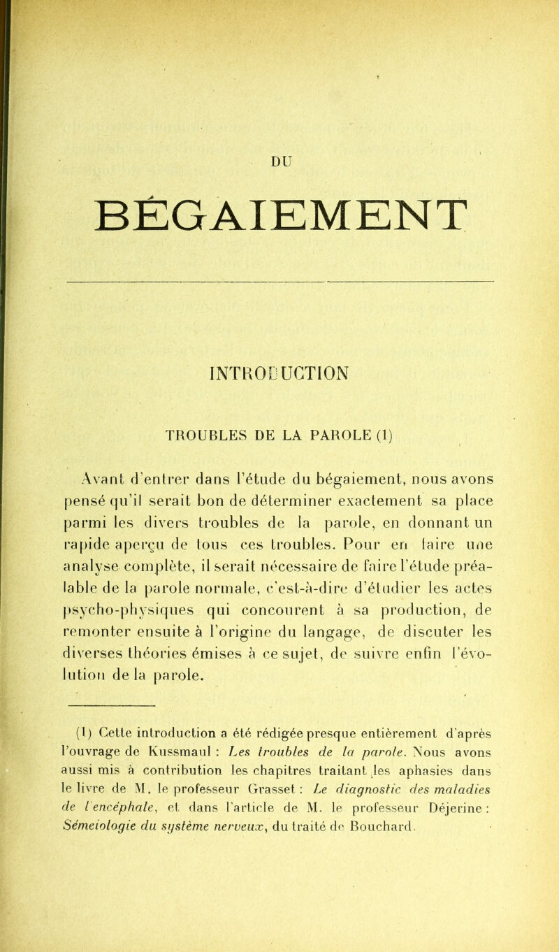 BÉGAIEMENT INTRODUCTION TROUBLES DE LA PAROLE (1) Avant d’entrer dans l’étude du bégaiement, nous avons pensé qu’il serait bon de déterminer exactement sa place parmi les divers troubles de la parole, en donnant un rapide aperçu de tous ces troubles. Pour en taire une analyse complète, il serait nécessaire de faire l’étude préa- lable de la parole normale, c’est-à-dire d’étudier les actes jisycho-physiques qui concourent à sa production, de remonter ensuite à l’origine du langage, de discuter les diverses théories émises à ce sujet, de suivre enfin l’évo- lution delà parole. (l) Cette introduction a été rédigée presque entièrement d’après l’ouvrage de Kussmaul : Les troubles de la parole. Nous avons aussi mis à contribution les chapitres traitant les aphasies dans le livre de M. le professeur Grasset: Le diagnostic des maladies de l'encéphale, et dans l’article de M. le professeur Déjerine : Séméiologie du système nerveux, du traité de Bouchard.