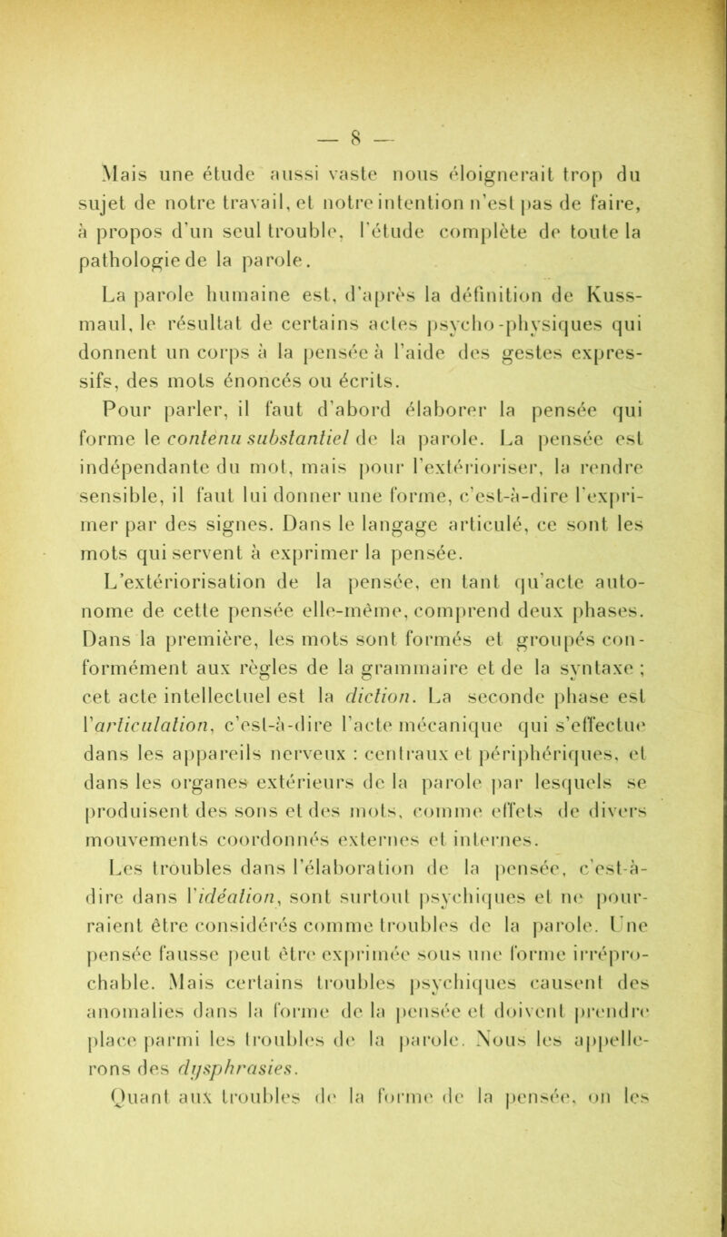Mais une étude aussi vaste nous éloignerait trop du sujet de notre travail, et notre intention n’est j)as de faii’e, à propos d’un seul trouble, l’étude complète de toute la pathologie de la parole. La parole humaine est, d’après la définition de Kuss- maul, le résultat de certains actes jisycho-physiques qui donnent un coi*ps à la {lensée à l’aide des gestes expres- sifs, des mots énoncés ou écrits. Pour parler, il faut d’abord élaborer la pensée qui ïovme \e conlènn siihslanliel la parole. La pensée est indépendante du mot, mais j)Oui‘ l’extérioriser, la rendre sensible, il faut lui donner une forme, c’est-à-dire l'expi’i- mer par des signes. Dans le langage articulé, ce sont les mots qui servent à exprimer la pensée. L’extériorisation de la pensée, en tant qu’acte auto- nome de cette pensée elle-même, comprend deux phases. Dans la première, les mots sont formés et groupés con- formément aux règles de la grammaire et de la syntaxe ; cet acte intellectuel est la diclion. I.a seconde phase est Varliciilalion, c’est-à-dire l’acte mécanique qui s’etfectm^ dans les appareils nerveux : centi*auxet périj)hériques, et dans les organes extérieurs de la parole par lesquels se produisent des sons et des mots, comme effets de divers mouvements coordonnés extei’nes et internes. l.es troubles dans l’élaboration de la j)cnsée, c’est-à- dire dans Vicléalion, sont surtout psychi(jues et ne pour- raient être considérés comme ti'oubles de la parole, l ne pensée fausse j)eut êtr*(‘ exprimée sous une forme ii'répro- chable. Mais certains troubles psychicjues causeni des anomalies dans la foiane de la j)ensée et doivent |)mulr(‘ place parmi les Iroubh's d(' la j)arole. Nous les appelle- rons des rlr/sphrasles. Ouant aux troubles d<‘ la foi’iiu' de la |)ensé(‘, on les
