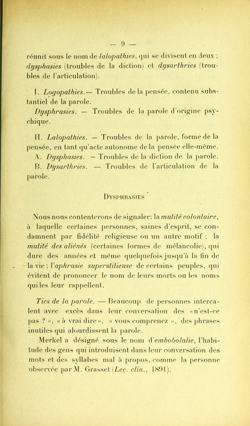 réunit sous le nom de lalopathies, qui se divisent en deux ; dysphasies (troubles de la diction) et dysarthries (trou- bles de l’articulation). ' I. Logopalhies.— Troubles delà pensée, contenu subs- tantiel de la parole. Dysphrasies. — Troubles de la parole d’origine psy- chique. II. Lalopalhies. ~ Troubles de la parole, forme de la pensée, en tant qu’acte autonome delà pensée elle-même. A. Dysphasies. — Troubles de la diction de la parole. B. Dysarthries. — Troubles de l’articulation de la parole. Dysphrasies Nous nous contenterons de signaler: la mutité volontaire, h laquelle certaines personnes, saines d’esprit, se con- damnent par fidélité religieuse ou un autre motif ; la mutité des aliénés (certaines formes de mélancolie), qui dure des années et même quelquefois jusqu’à la fin de ^ la vie ; Vaphrasie superstitieuse de certains peuples, qui évitent de prononcer le nom de leurs morts ou les noms qui les leur rappellent. Tics de la parole. — Beaucoup de personnes interca- lent avec excès dans leur conversation des a n’est-ce pas ? », «à vrai dire», <( vous comprenez », des phrases inutiles qui alourdissent la parole. Merkel a désigné sous le nom ééembobolalie^ l’habi- tude des gens qui introduisent dans leur conversation des mots et des syllabes mal à propos, comme la personne observée par M. Grasset (Lcf. c///?., 1891).
