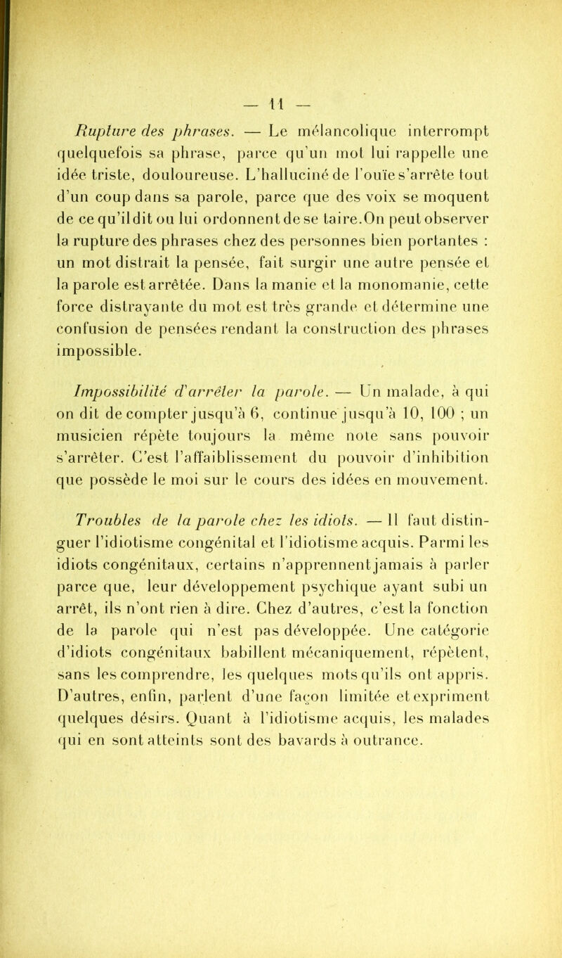 Rupture des phrases. — Le mélancolique interrompt quelquefois sa phrase, parce qu’un mot lui rappelle une idée triste, douloureuse. L’halluciné de l’ouïe s’arrête tout d’un coup dans sa parole, parce que des voix se moquent de ce qu’ildit ou lui ordonnent de se taire.On peut observer la rupture des phrases chez des personnes bien portantes : un mot distrait la pensée, fait surgir une autre pensée et la parole est arrêtée. Dans la manie et la monomanie, cette force distrayante du mot est très orande et détermine une confusion de pensées rendant la construction des phrases impossible. Impossibilité d'arrêter la parole. — ün malade, à qui on dit de compter jusqu’à 6, continue jusqu’à 10, 100 ; un musicien répète toujours la même note sans pouvoir s’arrêter. C’est l’affaiblissement du pouvoir d’inhibition que possède le moi sur le cours des idées en mouvement. Troubles de la parole chez les idiots. — 11 faut distin- guer l’idiotisme congénital et l’idiotisme acquis. Parmi les idiots congénitaux, certains n’apprennent jamais à parler parce que, leur développement psychique ayant subi un arrêt, ils n’ont rien à dire. Chez d’autres, c’est la fonction de la parole qui n’est pas développée. Une catégorie d’idiots congénitaux babillent mécaniquement, répèlent, sans les comprendre, les quelques mots qu’ils ont appris. D’autres, enfin, parlent d’une façon limitée et expriment quelques désirs. Quant à l’idiotisme acquis, les malades qui en sont atteints sont des bavards à outrance.