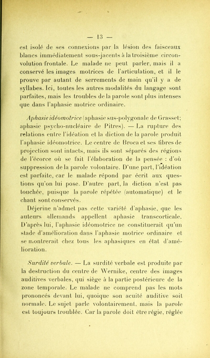 est isolé de ses connexions par la lésion des faisceaux blancs immédiatement sous-jacents à la troisième circon- volution frontale. Le malade ne peut parler, mais il a conservé les images motrices de l’articulation, et il le prouve par autant de serrements de main qu’il y a de syllabes. Ici, toutes les autres modalités du langage sont parfaites, mais les troubles de la parole sont plus intenses que dans l’aphasie motrice ordinaire. Aphasie idéomotrice (aphasie sus-polygonale de Grasset; aphasie psycho-nucléaire de Pitres). — La rupture des relations entre l’idéation et la diction de la parole produit l’aphasie idéomotrice. Le centre de Brocaetses fibres de projection sont intacts, mais ils sont séparés des régions de Lécorce où se fait l’élaboration de la pensée : d’où •r suppression delà parole volontaire. D’une part, l’idéation est parfaite, car le malade répond par écrit aux ques- tions qu’on lui posé. D’autre part, la diction n’est pas touchée, puisque la parole répétée (automatique) et le chant sont conservés. Déjerine n’admet pas cette variété d’aphasie, que les auteurs allemands appellent aphasie transcorticale. D’après lui, l’aphasie idéomotrice ne constituerait qu’un stade d’amélioration dans l’aphasie motrice ordinaire et se montrerait chez tous les aphasiques en état d’amé- lioration. Surdité verbale. — La surdité verbale est produite par la destruction du centre de Wernike, centre des images auditives verbales, qui siège à la partie postérieure de la zone temporale. Le malade ne comprend pas les mots prononcés devant lui, quoique son acuité auditive soit normale. Le sujet parle volontairement, mais la parole est toujours troublée. Car la parole doit être régie, réglée