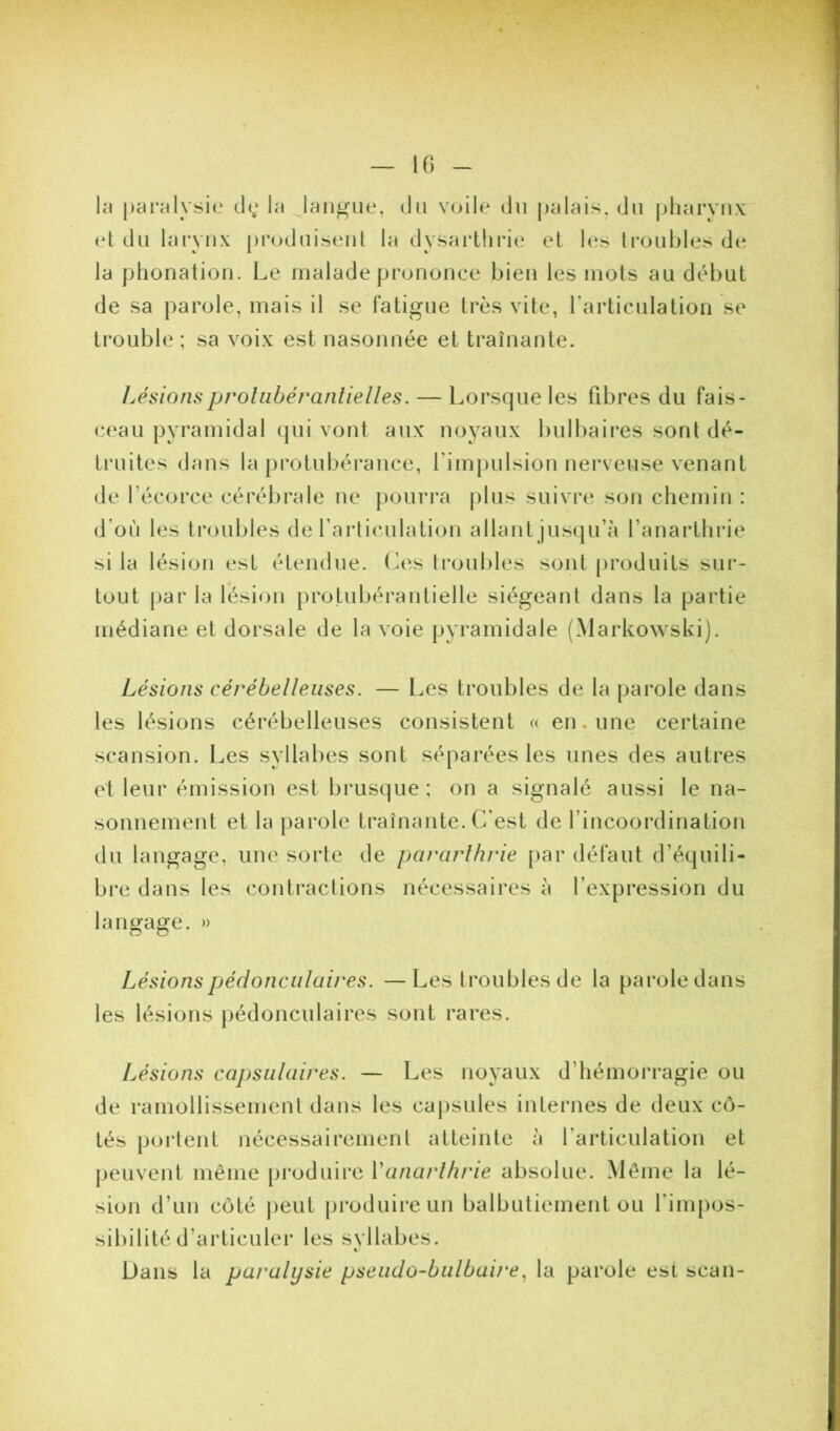 K) la pai’alysie de; la laiiJ^ue, du voile du palais, du pharynx t*t du larynx produisent la dysai'thric* et h‘s ti’oubles de la phonation. Le malade prononce bien les mots au début de sa parole, mais il se fatigue très vite, l’articulation se trouble ; sa voix est nasonnée et traînante. Lésionsproliibéranlielles. — Lorsque les fibres du fais- ceau pyramidal (jui vont aux noyaux bulbaires sont dé- truites dans la jirotubérance, fimpulsion nerveuse venant de l’écorce cérébrale ne [lourra j)lus suivre son chemin : d’où les troubles de l’articulation allant jusqu’à l’anarthrie si la lésion est étendue, (^es troubles sont produits sur- tout par la lésion protubérantielle siégeant dans la partie médiane et dorsale de la voie pyramidale (Markowski). Lésions cérébelleuses. — Les troubles de la parole dans les lésions cérébelleuses consistent « en. une certaine scansion. Les syllabes sont séparées les unes des autres et leur émission est brusque ; on a signalé aussi le na- sonnement et la parole traînante. C’est de l’incoordination du langage, une sorte de pararlhrie par défaut d’équili- bre dans les contractions nécessaires à l’expression du langage. » Lésionspérlonculaires. —Les troubles de la parole dans les lésions pédonculaires sont rares. Lésions capsulaires. — Les noyaux d’hémorragie ou de ramollissement dans les capsules internes de deux cô- tés poi'tent nécessairement atteinte à l’articulation et peuvent même produire Vanarlhrie absolue. Même la lé- sion d’un côté j)eut produire un balbutiement ou l’impos- sibilité d’articuler les syllabes. t. Dans la paralysie pseudo-bulbaire^ la parole esi scan-