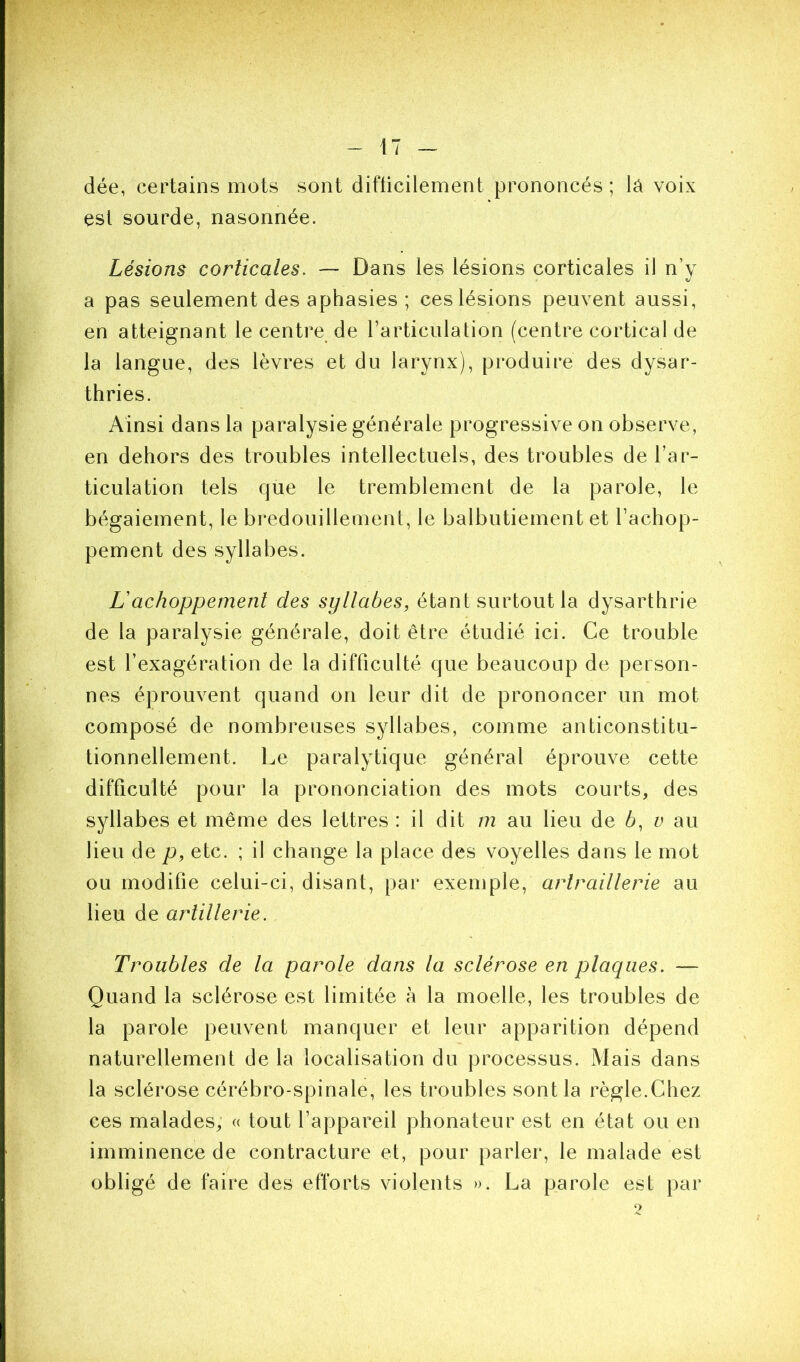dée, certains mots sont difticilement prononcés ; lâ voix est sourde, nasonnée. Lésions corticales. — Dans les lésions corticales il n’y V a pas seulement des aphasies ; ces lésions peuvent aussi, en atteignant le centre de rarticulation (centre cortical de la langue, des lèvres et du larynx), produire des dysar- thries. Ainsi dans la paralysie générale progressive on observe, en dehors des troubles intellectuels, des troubles de l’ar- ticulation tels que le tremblement de la parole, le bégaiement, le bredouillement, le balbutiement et Tachop- pement des syllabes. Lachoppement des syllabes, étant surtout la dysarthrie de la paralysie générale, doit être étudié ici. Ce trouble est l’exagération de la difficulté que beaucoup de person- nes éprouvent quand on leur dit de prononcer un mot composé de nombreuses syllabes, comme anticonstitu- tionnellement. Le paralytique général éprouve cette difficulté pour la prononciation des mots courts, des syllabes et même des lettres : il dit m au lieu de 6, v au lieu de p, etc. ; il change la place des voyelles dans le mot ou modifie celui-ci, disant, par exemple, arlraillerie au lieu de artillerie. Troubles de la parole dans la sclérose en plaques. — Quand la sclérose est limitée à la moelle, les troubles de la parole peuvent manquer et leur apparition dépend naturellement de la localisation du processus. Mais dans la sclérose cérébro-spinale, les troubles sont la règle.Chez ces malades, « tout l’appareil phonateur est en état ou en imminence de contracture et, pour parler, le malade est obligé de faire des efforts violents ». La parole est par