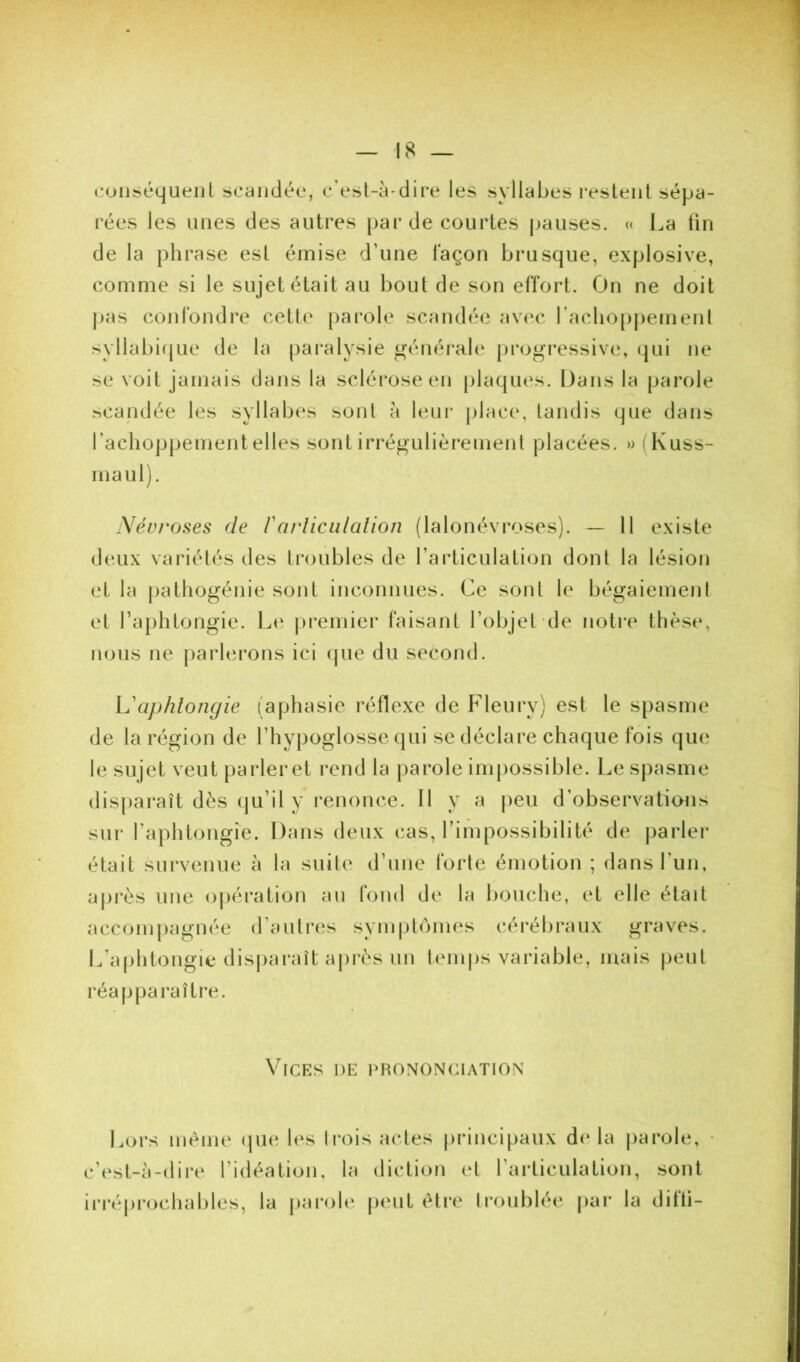 coiiséquenl scandée, c'est-à-dire les syllabes restent sépa- rées les unes des autres pai* de courtes jjauses. « La fin de la phrase est émise d’une façon brusque, explosive, comme si le sujet était au bout de son effort. On ne doit |)as confondre cette [)arole scandée avec racliopj)ement syllabicjue de la pai*alysie généi*ale [)rogi‘essive, qui ne se voit jamais dans la sclérose en plaques. Dans la parole scandée les syllabes sont à leui- place, tandis que dans rachoppementelles sont irrégulièrement placées. » (Kuss- maul). Névroses de Vai'liculalion (lalonévroses). — 11 existe deux variétés des troubles de l’articulation dont la lésion et la pathogénie sont inconnues. Ce sont le bégaiement et l’aphtongie. Le ju’emier faisant l’objet de notre thèse, nous ne |)arlerons ici (jue du second. L'aphlongie (aphasie réflexe de Fleury) est le spasme de la région de l’hypoglosse qui se déclare chaque fois que le sujet veut parler et rend la parole impossible. Le spasme disparaît dès (ju’il y renonce. Il y a peu d’observations sur l’aphtongie. Dans deux cas, l’impossibilité de parler était survenue à la suite d’une forte émotion ; dans l’un, üjjrès une oj)ération au fond de la bouche, et elle était acconijiagnée d’autrcis symptômes cérébraux graves. L’aphtongie disjiaraît après un temps variable, mais peut réapparaître. Vices de i>hononciation Lors même (|ue les trois actes [irincipaux d(* la jiarole, c’est-à-dire l’idéation, la diction et l’articulation, sont iri'éprochables, la pai’ole jieut être troublée par la difli- /