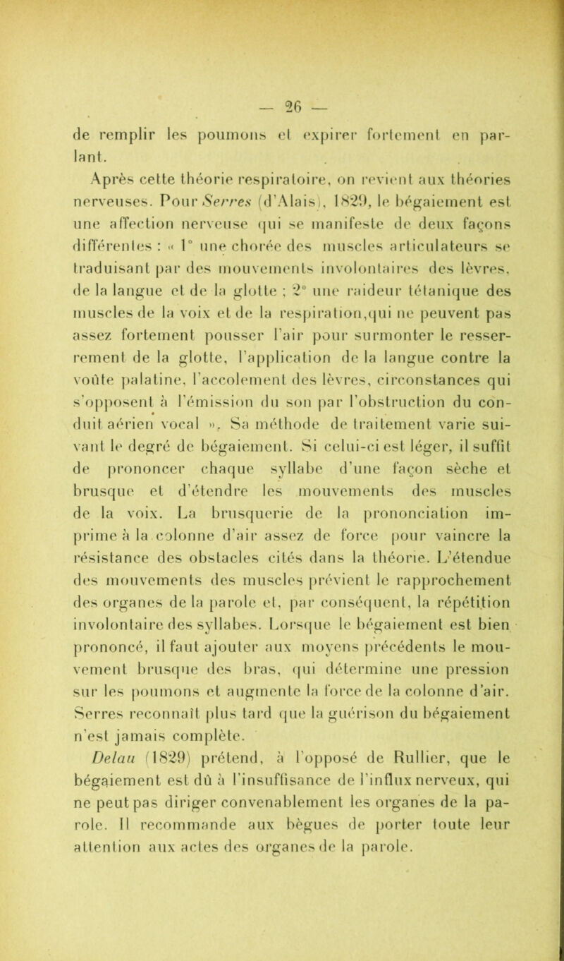 56 — de remplir les poumons el expirei* fortement en par- lant. Après cette théorie respiratoire, on revitmt aux théories nerveuses. Pour *S>/ve.s (d’Alais), 1S*21), le bégaiement est une affection nerveuse (jui se manifeste de deux façons di fièrent es : 1° une choi’ée des muscles articulateurs s(' ti’aduisant par des mouvements involontaii’es des lèvres, de la langue et de la glotte ; 2° une raideur tétanique des muscles de la voix et de la res}jiration,ijui ne peuvent pas assez fortement pousser l’air pour surmonter le resser- rement de la glotte, ra[)plication de la langue contre la voûte |)alatine, raccolement des lèvres, circonstances qui s'(jpposent à l’émission du son par l’obstiaiction du con- duit aérien vocal ». Sa méthode de traitement varie sui- vant le degré de bégaiement. Si celui-ci est léger, il suffit de prononcer chaque syllabe d’une façon sèche et brusque et d’étendre les mouvements des muscles de la voix. La brusquerie de la prononciation im- prime à la .colonne d’air assez de force pour vaincre la résistance des obstacles cités dans la théorie. Iv’étendue des mouvements des muscles prévient le rapprochement des organes delà parole et, par conséquent, la répétition involontaire des syllabes. Loi*sque le bégaiement est bien firononcé, il faut ajouter aux moyens précédents le mou- vement brusque des bi*as, (pii détermine une pression sur les jioumons et augmente la force de la colonne d’air. Serres reconnaît plus tard que la guérison du bégaiement n’est jamais complète. Delaii fl(S29) prétend, à l’opposé de Rullier, que le bégaiement est dû h finsuftisance de l’influx nerveux, qui ne peut pas diriger convenablement les organes de la pa- role. 11 recommande aux bègues de porter toute leur attention aux actes des organes de la parole.