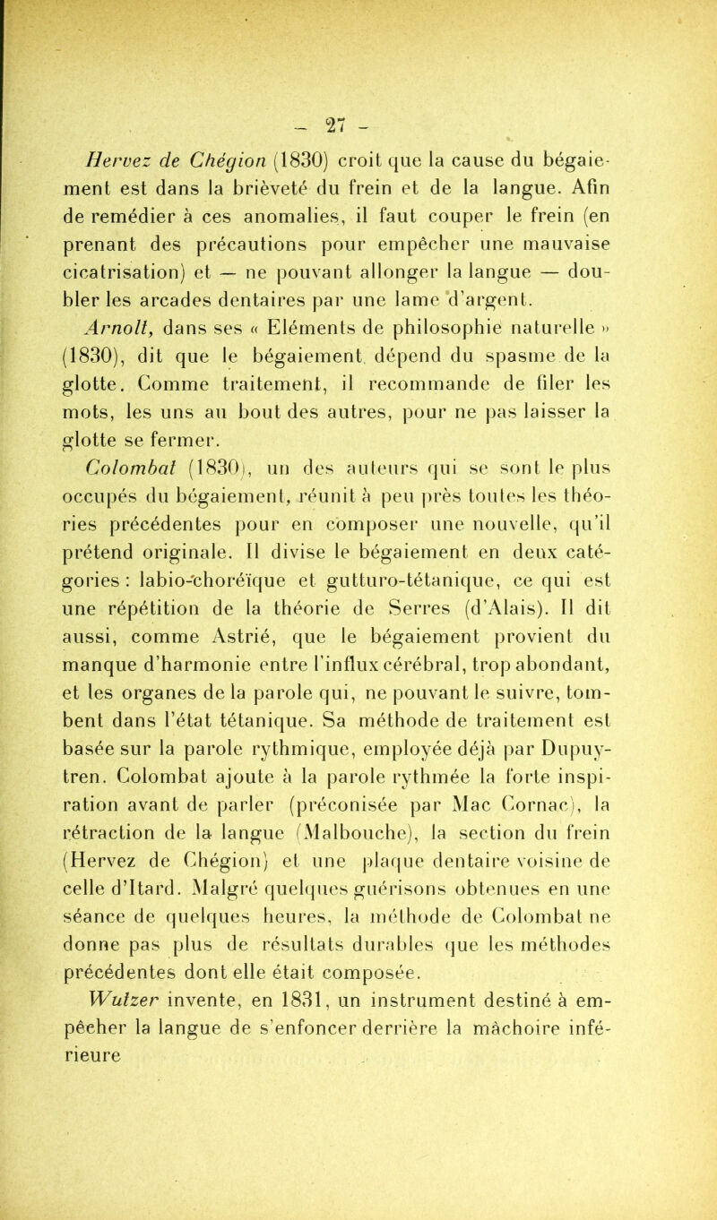 Hervez de Chégion (1830) croit que la cause du bégaie- ment est dans la brièveté du frein et de la langue. Afin de remédier à ces anomalies, il faut couper le frein (en prenant des précautions pour empêcher une mauvaise cicatrisation) et ~ ne pouvant allonger la langue — dou- bler les arcades dentaires par une lame d’argent. Arnolt, dans ses « Eléments de philosophie naturelle » (1830), dit que le bégaiement, dépend du spasme de la glotte. Comme traitement, il recommande de filer les mots, les uns au bout des autres, pour ne pas laisser la glotte se fermer. Colombat (1830), un des auteurs qui se sont le plus occupés du bégaiement, réunit à peu près toutes les théo- ries précédentes pour en composer une nouvelle, qu’il prétend originale. Il divise le bégaiement en deux caté- gories : labio-choréïque et gutturo-tétanique, ce qui est une répétition de la théorie de Serres (d’/\lais). Il dit aussi, comme Astrié, que le bégaiement provient du manque d’harmonie entre l’influx cérébral, trop abondant, et les organes de la parole qui, ne pouvant le suivre, tom- bent dans l’état tétanique. Sa méthode de traitement est basée sur la parole rythmique, employée déjà par Dupuy- tren. Colombat ajoute à la parole rythmée la forte inspi- ration avant de parler (préconisée par Mac Cornac), la rétraction de la langue CM al bouche), la section du frein (Hervez de Chégion) et une plaque dentaire voisine de celle d’Itard. Malgré quelques guérisons obtenues en une séance de quelques heures, la méthode de Colombat ne donne pas plus de résultats durables (]ue les méthodes précédentes dont elle était composée. Wutzer invente, en 1831, un instrument destiné à em- pêcher la langue de s’enfoncer derrière la mâchoire infé- rieure