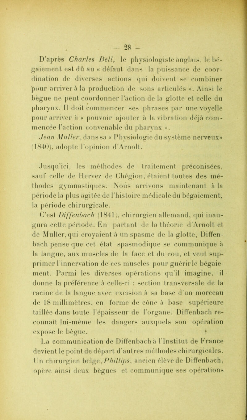 D’après Charles Bell, le pliysiolo/^iste ani^lais, le bé- gaiement est dû au « défaut dans la puissance de coor- dination de diverses actions qui doivent se combiner ■pour arrivei'à la j^roduction de sons articulés ». Ainsi le bègue ne peut coordonner l’action de la glotte et celle du pharynx. Il doit commencer ses |)tirases |)ar une voyelle pour arriver à « pouvoir ajouter à la vibration déjà com- mencée l’action convenable du |)hai*ynx ». Jean .I7////c/% dans sa « Physiologie du système nerveux» (ISIO), adopte rojdnion d’Aiaiolt. .luscju’ici, les méthodes de traitement préconisées, sauf (-elle de Mervez de Chégion, étaient toutes des mé- thodes gymnastifjues. Nous arrivons maintenant à la jjériode la plus agitée de l’histoire médicale du bégaiement, la période chirurgicale. C’est Diffenbach H841,, chirurgien allemand, qui inau- gura cette période. En j)artant de la théorie d’Arnolt et de Muller,qui croyaient à un spasme de la glotte, DitTen- bach j)ense que cet état spasmodique se communique à la langue, aux muscles de la face et du cou, et veut sup- primer l’innervation de ces muscles pour guérir le bégaie- ment. Parmi les diverses opérations qu’il imagine, il donne la préférence à celle-ci : section transversale de la l’acine de la langue avec excision à sa base d’un morceau de 18 millimètres, en forme de cône à base supérieure taillée dans toute réj)aisseur de l’organe. Diffenbach rt'- connaît lui-même les dangers aux(juels son opération expose le bègue. * ? La communication de Diffenbach à l’Institut de France devient le point de départ d’autres méthodes chirurgicales. LU chii'urgien belge, Phillips^ ancien élève de DitTenbach, opère ainsi deux bègues et communi(|ue ses opérations