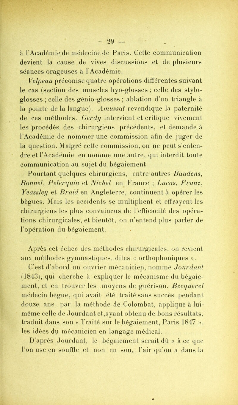 I - 29 — à l’Académie de médecine de Paris. Cette communication devient la cause de vives discussions et de plusieurs séances orageuses à l’Académie. Velpeau préconise quatre opérations différentes suivant le cas (section des muscles hyo-glosses ; celle des stylo- glosses ; celle des génio-glosses ; ablation d’un triangle à la pointe delà langue). Amussal revendique la paternité de ces méthodes. Gerdy intervient et critique vivement les procédés des chirurgiens précédents, et demande à l’Académie de nommer une commission afin de juger de la question. Malgré cette commission, on ne peut s’enten- dre et l’Académie en nomme une autre, qui interdit toute communication au sujet du bégaiement. Pourtant quelques chirurgiens, entre autres BaadenSy Bonnet^ Pelerquin et Nickel en France ; Lucas, Franz^ Yeassley et Braid en Angleterre, continuent à opérer les bègues. Mais les accidents se multiplient et effrayent les chirurgiens les plus convaincus de l’efficacité des opéra- tions chirurgicales, et bientôt, on n’entend plus parler de l’opération du bégaiement. Après cet.échec des méthodes chirurgicales, on revient aux méthodes gymnastiques, dites « orthophoniques ». C’est d’abord un ouvrier mécanicien, nommé Jourdaril (1843), qui cherche à expliquer le mécanisme du bégaie- ment, et en trouver les moyens de guérison. Becquerel médecin bègue, qui avait été traité sans succès pendant douze ans par la méthode de Golombat, applique à lui- même celle de Jourdant et,ayant obtenu de bons résultats, traduit dans son « Traité sur le bégaiement, Paris 1847 », les idées du mécanicien en langage médical. D’après Jourdant, le bégaiement serait dû « à ce que l’on use en souffle et non en son, l’air qu’on a dans la 0