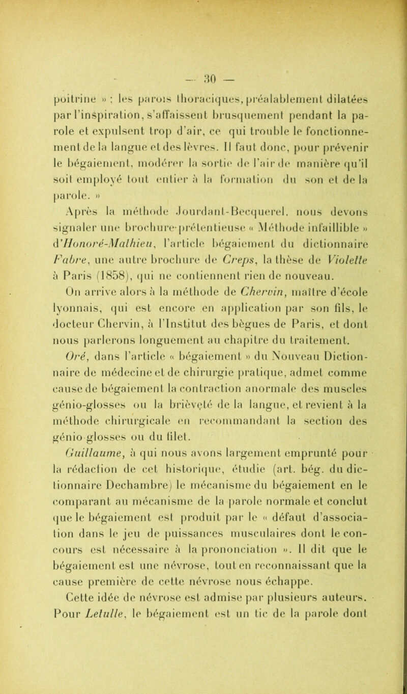 :^0 — poitrine »; les pnrois lliuraeiques, préalablenieiil dilatées par l’inspiration, s’affaissent brustjneinent pendant la pa- role et expulsent trop d’air, ce qui trouble le fonctionne- inentdela langue et des lèvres. Il faut donc, pour prévenir le bégaiement, modérer la sortie de Taii’de manière (ju’il soit employé tout (‘nli(*i* à la formalion du son et de la |)arole. » Après la méthode Joui‘danl-Becquei*el, nous devons signaler une brochure*prétentieuse « Méthode infaillible » (\'Uoîwré-Malhieii, l’aiiicle bégaiement du dictionnaire Fabre, une autre brochure de Creps, la thèse de Violelte à Paris (1858), (jui ne contiennent rien de nouveau. Un arrive alors à la méthode de Chervin, maître d’école lyonnais, (jui est encore .en application par son fils, le docteur Chervin, h l’Institut des bègues de Paris, et dont nous |)arIei*ons longuement au chapitre du traitement. Oré, dans l’article liégaiement » du Nouveau Diction- naire de médecine et de chirurgie pi*atique, admet comme cause (le bégaiement la contraction anormale des muscles génio-glosses ou la brièvçté de la langue, et revient à la méthode chirurgicale en recommandant la section des génio-glosses ou du lilet. Guillaume, h qui nous avons largement emprunté poui* la rédaction de cet histoi*i(ju(‘, étudie (art. bég. du dic- lionnaire Dechambrej le mécanisme du bégaiement en le (comparant au mécanisme de la jiarole normale et conclut (|ue le bégaiement est pi*oduit par le « défaut d’associa- lion dans le jeu de puissances musculaires dont le con- cours est nécessaire à la pi*ononciation ». Il dit que le bégaiement est une névrose, tout en reconnaissant que la cause première de cette névrose nous échappe. Cette idée de névrose est admise par j)lusieurs auteurs. Pour Lelulle, le bégaiement <‘st un tic de la parole dont