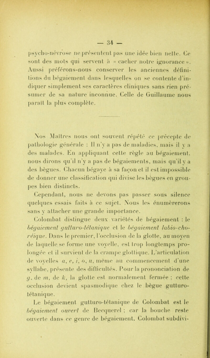 psycho-névrose ne présentent pas une idée bien nette. Ce sont des mots qui servent à « cacher noti*e ignorance». Aussi préférons-nous conserver les anciennes défini- lions du bégaiement dans les(juelles on se contente d’in- diquer simplement ses caractères clinicpies sans rien pré- sumer de sa nature inconnue. Celle de Guillaume nous paraît la plus complète. Nos Maîti'es nous ont souvent répété co précepte de pathologie générale : Il n’y a pas de maladies, mais il v a des malades. En apjjliquant cette règle au bégaiement, nous dirons qu’il n’y a pas de bégaiements, mais qu’il y a des bègues. Chacun bégaye à sa façon et il est impossible de donner une classiticalion (pii divise les bègues en gi*ou- pes bien distincts. Cependant, nous ne devons pas passer sous silence quelques essais faits à ce sujet. Nous les énumérerons sans y attacher une grande im])ortance. (h)lombat distingue deux variétés de bégaiement : le hégaiemenl (jiilliiro-lélaniqiie et le bégaiemenl Icibio-cho- rciqiie. Dans le premiei*, rocclusion de la glotte, au moyen de laipielle se forme une voy(dh‘, est trop longtemps pro- longée' (‘I il sui'vient (h‘ la cranqx'glolliepie. L’articulation de voyelles a, c, /, o, //, ménn' au commencement d'une svllabe, présente des diflicullés. Pour la |)i*ononciation de (/, de /??, de A’, la glotte est normalement fermée ; celte occlusion devient spasmodiepie chez le bègue gutturo- téta nique. Le bégaiement gutturo-tétanicpie de Colombat est le béqaienienl oiirerl de Hec(jU('rel ; car la boiudio reste ouvei’te dans ce irenre de béüfaiement. Colombat subdivi-