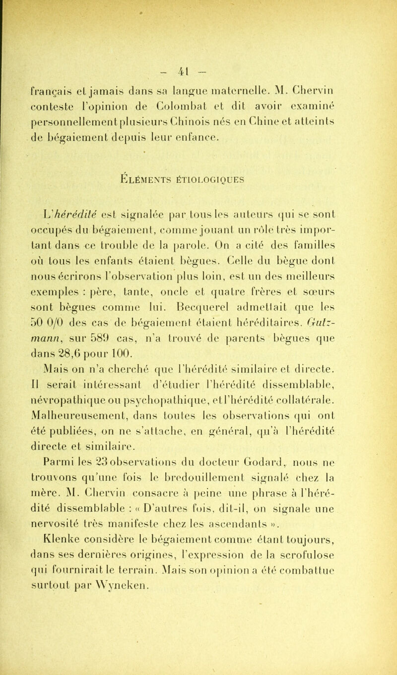 français et jamais dans sa langue maternelle. M. Chervin conteste l’opinion de Golombat et dit avoir examiné personnellement plusieurs Chinois nés en Chine et atteints de bégaiement depuis leur enfance. Eléments étiologiques h'hérédité est signalée par tous les auteurs qui se sont occupés du bégaiement, comme jouant un vole très impor- tant dans ce trouble de la parole. On a cité des familles où tous les enfants étaient bègues. Celle du bègue dont nous écrirons l’observation plus loin, est un des meilleurs exemples : père, tante, oncle et quatre frères et sœurs sont bègues comme lui. Becquerel adrnetlait que les 50 0/0 des cas de bégaiemerO étaient héréditaires, (rutz- mann, sur 589 cas, n’a trouvé de parents bègues que dans 28,6 pour 100. Mais on n’a cherché que l’hérédité similaire et directe. Il serait intéressant d’étudier l’hérédité dissemblable, névropathique ou psychopathique, et l’hérédité collatérale. Malheureusement, dans toutes les observations qui ont été publiées, on ne s’attache, en général, qu’à l’hérédité directe et similaire. Parmi les 23observations du docteur Godard, nous ne trouvons qu’une fois le bredouillement signalé chez la mère. M. Chervin consacre à peine une phrase à l’héré- dité dissemblable : « D’autres fois, dit-il, on signale une nervosité très manifeste chez les ascendants ». Klenke considère le bégaiement comme étant toujours, dans ses dernières origines, l’expression de la scrofulose qui fournirait le terrain. Mais son opinion a été combattue surtout par Wyneken. \
