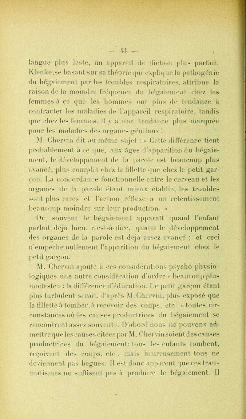 langue plus lesle, un appai*eil de diction plus parfait. Klerdve,se basant sur sa théoiMe(pii expli(pie la patliogénie du bégaiement par les ti*oubles res|uraloii*es, attribue la raison de la moindre fi'équence du bégaiement chez les femmes à ce (jue les hommes ont plus de tendance à contracter les maladies de Tappareil res|)iratoire, tandis (pie chez les femmes, il y a uni' tendance plus marquée pour les maladies des organes génitaux î M. Cdiervin dit au même sujet : « (kdte différence tient probablement à ce (pie, aux âges (Tapiiarilion du bégaie- ment, 1(‘ développement de la parole est beaucoup plus avancé, plus complet chez la lillette (jue chez le petit gar- çon. l.a con(‘()rdance fonctionnelle entre le cerveau et les organes de la |)arole étant mieux établie, les troubles sont plus rares et raction rétlexe a un retentissement beaucoup moindre sur leur jiroduction. » Or, souvent le bégaiement apparaît (piand l’enfant [larlail déjà liien, c’est-à-dire, (piand le développement (^les organes de la parole est déjà assez avancé ; et ceci n'empéche nullement l’apparition du bégaiement chez le petit garçon. M. Chervin ajoute à ces considérations jisycho-physio- logiques une autre considération d’ordre « beaucoup plus modeste» : la différence d’éducation. Le |)etit gai'çon étant plus turbulent serait, (Lajirès M.Chervin, jilus exposé que la lillette à tomber, à recevoir des coups, etc, « toutes cir- constances où les causes prodiicliàces du bégaiement se rencontrent assez souvent». D’abord nous ne pouvons ad- met trecpu' les causes (utées par M. (^ihei*vin soiiuil des causes productrices du bégaiement: tous les enfants tombent, reçoivent des coii|)S, (d(’ , mais heureusement tous ne (b'vienneni pas bègues. 11 est donc appaivnt (pie ces trau- matismes ne sufüsent pas à produire le bégaiement. Il