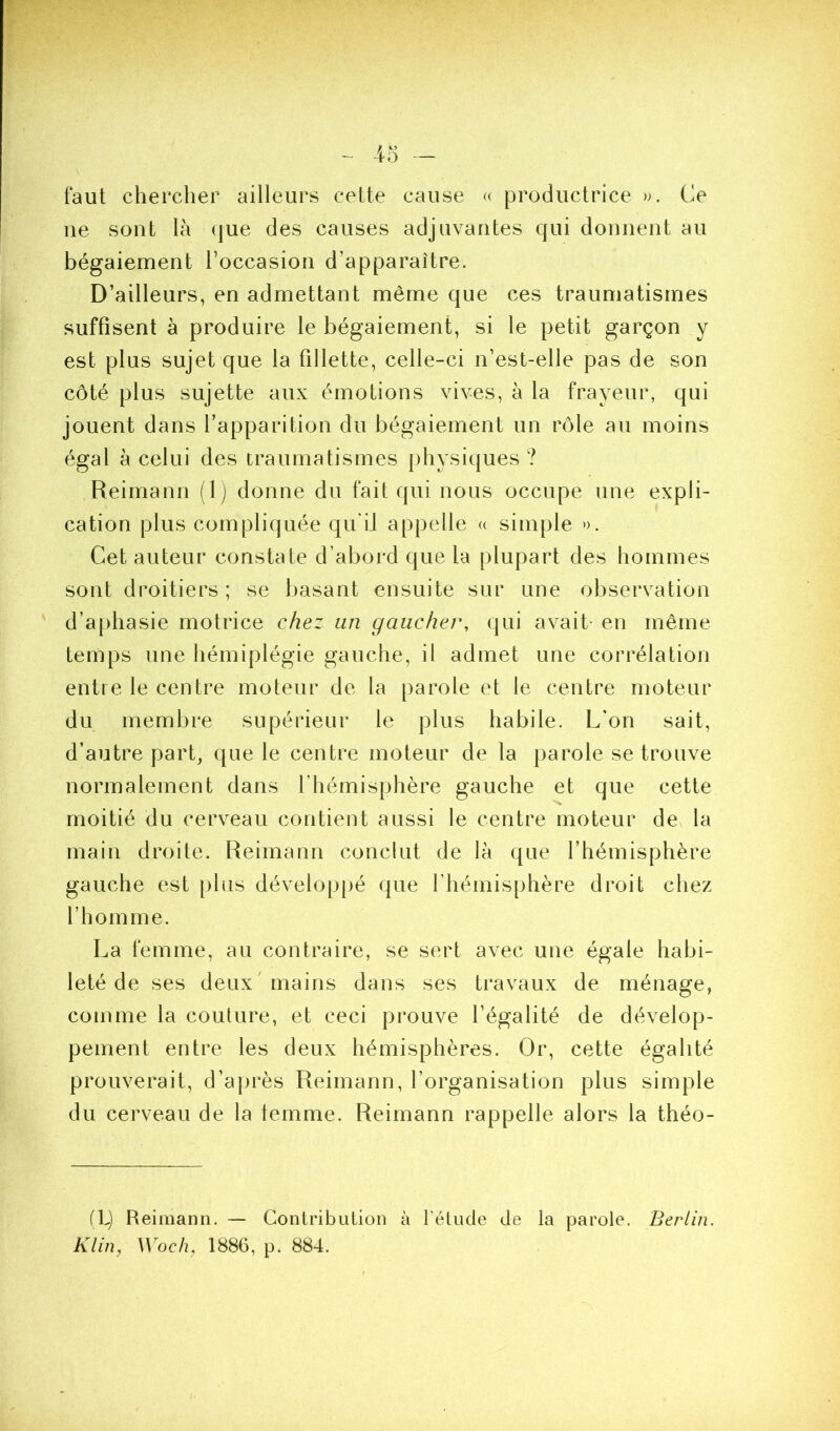 faut chercher ailleurs cette cause « productrice ». Ce ne sont là que des causes adjuvantes qui donnent au bégaiement l’occasion d’apparaître. D’ailleurs, en admettant même que ces traumatismes suffisent à produire le bégaiement, si le petit garçon y est plus sujet que la fillette, celle-ci n’est-elle pas de son côté plus sujette aux émotions vives, à la frayeur, qui jouent dans l’apparition du bégaiement un rôle au moins égal à celui des traumatismes physiques ? Reimann (1) donne du fait qui nous occupe une expli- cation plus compliquée qifiJ appelle « simple ». Cet auteur constate d’abord que la plupart des hommes sont droitiers; se liasant ensuite sur une observation ' d’a|)hasie motrice chez un gaucher, qui avait- en même temps une hémiplégie gauche, il admet une corrélation entre le centre moteur de la parole et le centre moteur du membre supérieur le plus habile. L'on sait, d’autre part, que le centre moteur de la parole se trouve normalement dans l’hémisphère gauche et que cette moitié du cerveau contient aussi le centre moteur de^ la main droite. Reimann conclut de là que l’hémisphère gauche est plus développé que l’hémisphère droit chez l’homme. La femme, au contraire, se sert avec une égale habi- leté de ses deux mains dans ses travaux de ménage, comme la couture, et ceci prouve l’égalité de dévelop- pement entre les deux hémisphères. Or, cette égalité prouverait, d’après Reimann, l’organisation plus simple du cerveau de la femme. Reimann rappelle alors la théo- (L) Reimann. — Contribution à l’étude de la parole. Berlin. Klin, Woch, 1886, p. 884.