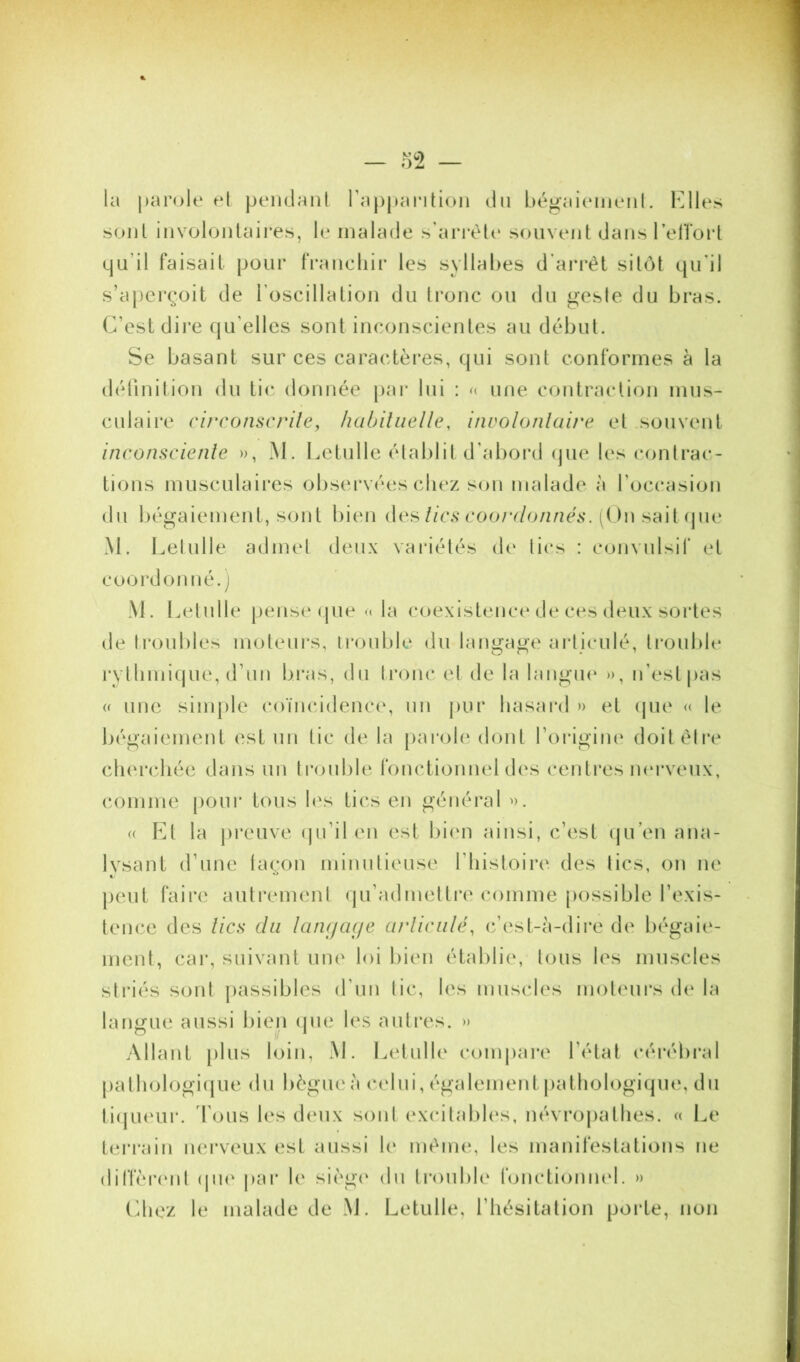 — 0^2 — la parole el peiidanl Tappantion du bégaicMiieiil. Klles sont iiivoloiitaii'es, le malade s’aiTèU* souvent dans l’elTorl qu’il faisait pour tVancliir les syllal)es d’ari’èt sitôt qu'il s’aperçoit de l’oscillation du tronc ou du gesie du bras. C’est dire qu'elles sont inconscientes au début. Se basant sur ces caractères, qui sont conformes à la définition du tic donnée jiar lui : une contraction mus- culaii*e ci/Tonscrile, lialjiliielle, involonlaire et souvent inconsciente », M. Letulle établit d’abord (jue les contrac- tions musculaii'es observées chez son malade à l’occasion du bégaiement, sont bien i\c^lics coordonnés. (On sait (pie M. Lelulle admel deux variélés de lies : coimilsil' et coordonné, j M. Lelulle pense <pie » la coexistence de ces deux sortes de troubles moteurs, irouble du langage arliculé, trouble rylliniiijue, d’un bras, du Ironc el de la langm* », n’est pas « une simple coïncidence', un pur hasard » et (jue » le bégaiement est un tic de la [larole dont l’origine doitèlre cherchée dans un trouble fonctionnel des centres nerveux, comme pour tous h's tics en général ». (( Fa la preuve (pi’il en est bien ainsi, c’est (ju’en ana- lysant d’une laçon minutieuse l’iiisloire des tics, on ne j)eiit faire autrement qu’admettre comme possible l’exis- tence des tics du langac/e arliculé, c’(‘st-à-dire de bégaie- ment, car, suivant une loi bien établie, tous les muscles striés sont jiassibles d’un lie, les muscles moteurs d(‘ la langue aussi bieii (jue les autres. » Allant |)lus loin, M. Letulle comjiare l’état cérébral |)athologi(|ue du bègue à celui, également jialhologiqm*, du ti(|U(‘ur. d'ous les (h'iix sont excitaliles, névrojialhes. « Le terrain nerveux est aussi le même, les manifestations ne ditfèr(‘nl (jik' j>ar le sièg(‘ du Iroubh' fonctiomud. » Cdiez le malade de M. Letulle, l’hésitation porte, non