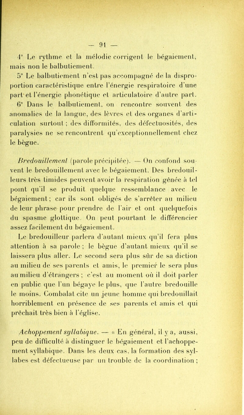 4° Le rythme et la mélodie corrigent le bégaiement, mais non le balbutiement. 5° Le balbutiement n’est pas accompagné de la dispro- portion caractéristique entre l’énergie respiratoire d’une part et l’énergie phonétique et articulatoire d’autre part. 6° Dans le balbutiement, on rencontre souvent des anomalies de la langue, des lèvres et des organes d’arti- culation surtout ; des difformités, des défectuosités, des paralysies ne se rencontrent qu’exceptionnellement chez le bègue. ' Bredouillement (parole précipitée). — On confond sou- vent le bredouillement avec le bégaiement. Des bredouil- leurs très timides peuvent avoir la respiration gênée à tel point qu’il se produit quelque ressemblance avec le bégaiement; car ils sont obligés de s’arrêter au milieu de leur phrase pour prendre de l’air et ont quelquefois du spasme glottique. On peut pourtant le différencier assez facilement du bégaiement. Le bredouilleur parlera d’autant mieux qu’il fera plus attention à sa parole ; le bègue d’autant mieux qu’il se laissera plus aller. Le second sera plus sûr de sa diction au milieu de ses parents et amis, le premier le sera plus au milieu d’étrangers ; c’est au moment où il doit parler en public que l’un bégaye le plus, que l’autre bredouille le moins. Combalat cite un jeune homme qui bredouillait horriblement en présence de ses parents et amis et qui prêchait très bien à l’église. Achoppement syllabique. — En général, il y a, aussi, peu de difficulté à distinguer le bégaiement et l’achoppe- ment syllabique. Dans les deux cas, la formation des syl- labes est défectueuse par un trouble de la coordination ;