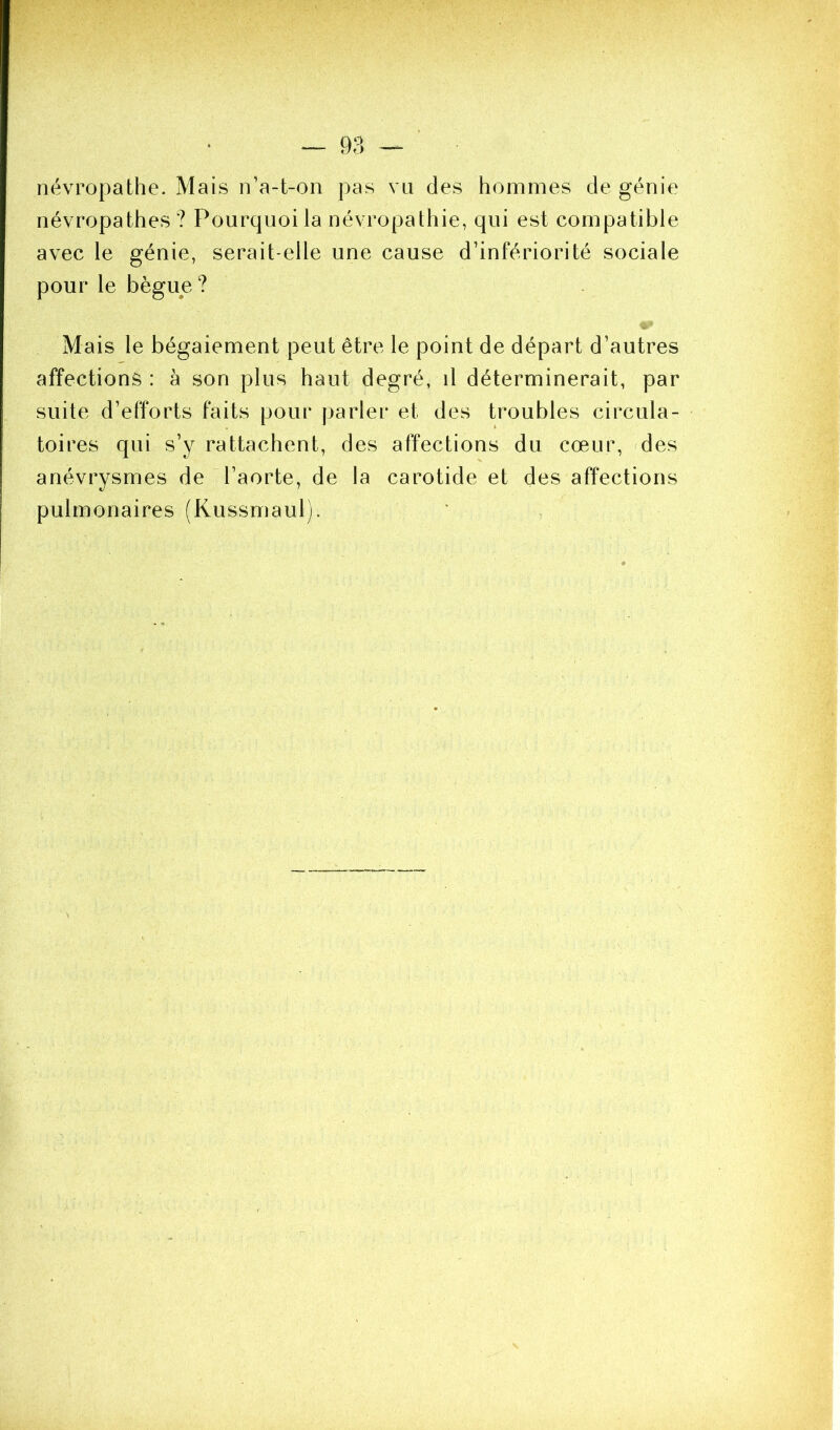 névropathe. Mais n’a-t-on pas vu des hommes de génie névropathes ? Pourquoi la névropathie, qui est compatible avec le génie, serait-elle une cause d’infériorité sociale pour le bègue? Mais le bégaiement peut être le point de départ d’autres affections : à son plus haut degré, il déterminerait, par suite d’efforts faits pour parler et des troubles circula- toires qui s’y rattachent, des affections du cœur, rdes anévrysmes de l’aorte, de la carotide et des affections pulmonaires (Kussmaul).