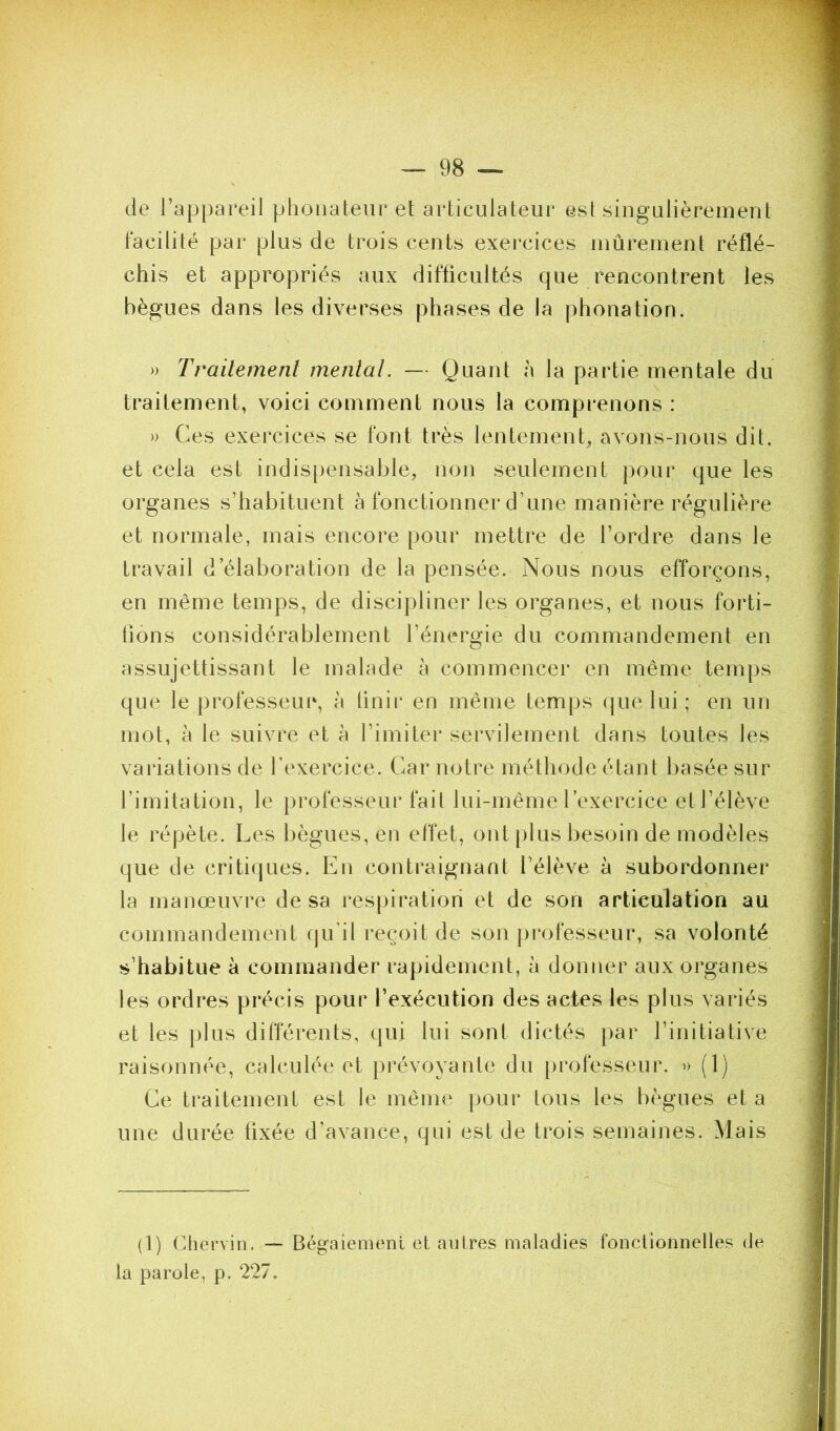 de l’appareil phonateur et articiilateur est singulièrement facilité par plus de trois cents exercices mûrement réflé- chis et appropriés aux difficultés que rencontrent les bègues dans les diverses phases de la phonation. » Trailemenî mental. — Quant à la partie mentale du traitement, voici comment nous la comprenons : » Ces exercices se font très lentement, avons-nous dit, et cela est indispensable, non seulement pour que les organes s’habituent à fonctionner d’une manière régulière et normale, mais encore pour mettre de l’ordre dans le travail d’élaboration de la pensée. Nous nous efforçons, en même temps, de discipliner les organes, et nous forti- fions considérablement l’énergie du commandement en assujettissant le malade à commencer en même temps que le professeur, à linir en même temps que lui ; en un mot, à le suivre et à l’imiter servilement dans toutes les variations de l'exercice. Car notre méthode étant basée sur l’imitation, le professeur fait lui-même l’exercice et l’élève le répète. Les bègues, en effet, ont plus besoin de modèles que de critiques. En contraignant l’élève à subordonner la manœuvre de sa respiration et de son articulation au commandement qu’il reçoit de son professeur, sa volonté s’habitue à commander rapidement, a donner aux organes les ordres précis pour l’exécution des actes les plus variés et les plus différents, qui lui sont dictés par l’initiative raisonnée, calculée et prévoyante du professeur. » (1) Ce traitement est le même pour tous les bègues et a une durée fixée d’avance, qui est de trois semaines. Mais (1) Chervin. — Bégaiement et autres maladies fonctionnelles de la parole, p. 227.