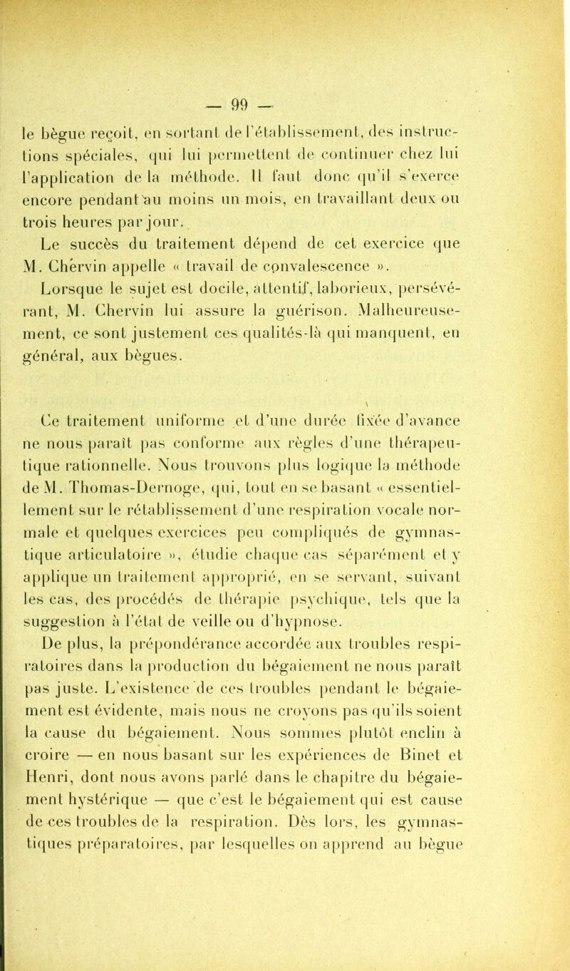 le bègue reçoit, en sortant de rétablissement, des instruc- tions spéciales, qui lui permettent de continuer chez lui l’application de la méthode. Il faut donc qu’il s’exerce encore pendant^au moins un mois, en travaillant deux ou trois heures par jour. Le succès du traitement dépend de cet exercice (pie M. Chérvin appelle (( travail de convalescence ». Lorsque le sujet est docile, attentif, laborieux, persévé- rant, M. Chervin lui assure la guérison. Malheureuse- ment, ce sont justement ces qualités-là qui manquent, en général, aux bègues. \ Ce traitement uniforme et d’une durée fixée d’avance ne nous paraît pas conforme aux i*ègles d’une thérapeu- tique rationnelle. Nous trouvons plus logique la méthode de M. Thomas-Dernoge, qui, tout en se basant u essentiel- lement sur le rétablissement d’une respiration vocale nor- male et quelques exercices peu compliqués de gymnas- tique articulatoire », étudie chaque cas sé|)arément et y applique un traitement approprié, en se servant, suivant tes cas, des procédés de thérapie psychique, tels que la suggestion à l’état de veille ou d’hypnose. De plus, la prépondérance accordée aux troubles respi- ratoires dans la production du bégaiement ne nous paraît pas juste. L’existence de ces troubles pendant le bégaie- ment est évidente, mais nous ne croyons pas qu’ils soient la cause du bégaiement. Nous sommes plutiM enclin à croire —en nous basant sur les expériences de Binet et Henri, dont nous avons parlé dans le chapitre du bégaie- ment hystérique — que c’est le bégaiement qui est cause de ces troubles de la respiration. Dès lors, les gymnas- tiques préparatoires, par lesquelles on apprend an bègue