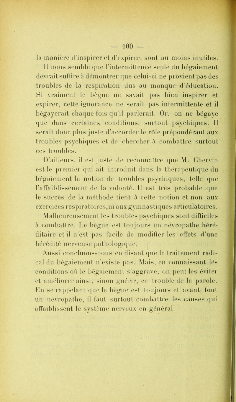 la manière d’inspirer et d’expirer, sont au moins inutiles. Il nous semble que l’intermittence seule du bégaiement devrait suffire à démonti*er que celui-ci ne provient pas des troubles de la respiration dus au manque d’éducation. Si vraiment le bègue ne savait pas bien inspirer et expirer, cette ignorance ne serait pas intermittente et il bégayerait chaque fois qu’il parlerait. Or, on ne bégaye que dans certaines, conditions, surtout psychiques. Il serait donc plus juste d’accorder le rôle prépondérant aux troubles psychiques et de chercher h combattre surtout ces troubles. D’ailleurs, il est juste de reconnaître que M. Chervin est le premier qui ait introduit dans la thérapeutique du bégaiement la notion de troubles jisychiques, telle que l’affaiblissement de la volonté. Il est très probable que le succès de la méthode tient à cette notion et non aux exercices respiratoires,ni aux gymnastiques articulatoires. Malheureusement les troubles psychiques sont difficiles a combattre. Le bègue est toujours un névropathe héré- ditaire et il n’est pas facile de modifier les effets d’une hérédité nerveuse pathologique, j Aussi concluons-nous en disant que le traitement radi- cal du bégaiement n’existe jjas. Mais, en connaissant lés conditions où le bégaiement s’aggrave, on })('ut les éviter et améliorer ainsi, sinon guérir, ce trouble de la parole. En se rappelant que le bègue est toujours et avant tout un névropathe, il faut surtout combattre les causes qui affaiblissent le système nerveux en général.