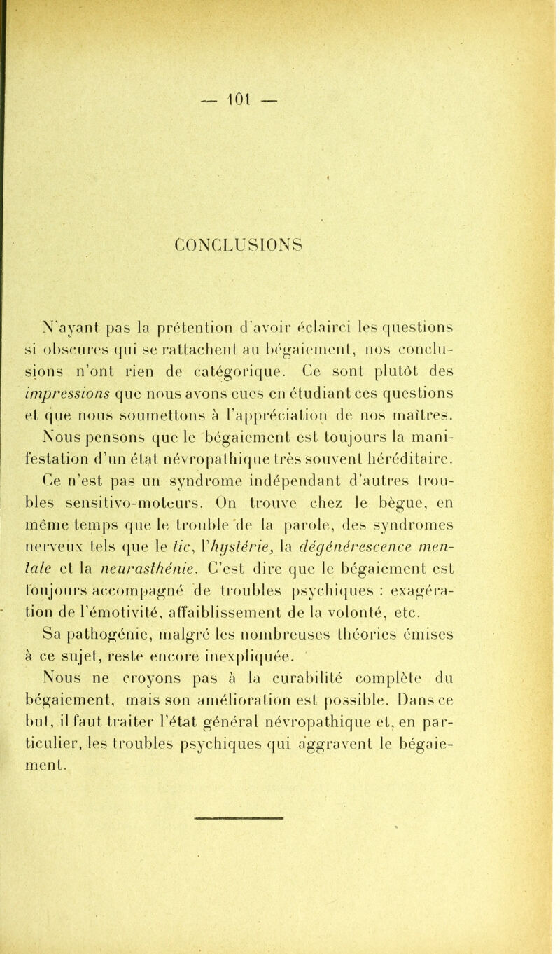 CONCLUSIONS N’ayant pas la prétention d’avoir éclairci les rpiestions si obscui'es qui se rattachent au bégaieinent, nos conclu- sions n’ont rien de catégorique. Ce sont plutôt des impressions que nous avons eues en étudiant ces questions et que nous soumettons à l’appréciation de nos maîtres. Nous pensons que le bégaiement est toujours la mani- festation d’un état névropathique très souvent héréditaire. Ce n’est pas un syndrome indépendant d’autres trou- bles sensitivo-moteurs. On trouve chez le bègue, en même temps que le trouble'de la parole, des syndromes nerveux tels que le //c, Vhystérie, la dégénérescence men- tale et la neurasthénie. C’est dire que le bégaiement est toujours accompagné de troubles psychiques : exagéra- tion de l’émotivité, affaiblissement de la volonté, etc. Sa pathogénie, malgré les nombreuses théories émises à ce sujet, reste encore inexpliquée. Nous ne croyons pas à la curabilité complète du bégaiement, mais son amélioration est possible. Dans ce but, il faut traiter l’état général névropathique et, en par- ticulier, les troubles psychiques qui, aggravent le bégaie- ment.