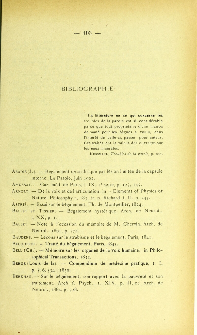 BIBLIOGRAPHIE La littérature en ce qui concerne les troubles de la parole est si considérable parce que tout propriétaire d’une maison de santé pour les bègues a voulu, dans l’intérêt de celle-ci, passer pour auteur. Ces traités ont la valeur des ouvrages sur les eaux minérales. Kussmaul, Troubles de la parole, p. 200. Abadie (J.). — Bégaiement dysarthrique par lésion limitée de la capsule interne. La Parole, juin 1902. Amussat. — Gaz. méd. de Paris, t. IX, 2® série, p. i 2^ 14G Arnolt. — De la voix et de l’articulation, in « Eléments of Physics or Naturel Philosophy », 183, tr. p. Richard, t. II, p. 243. Astrié. Essai sur le bégaiement. Th. de Montpellier, 1824. _ Ballet et Tissier. — Bégaiement hystérique, Arch. de Neurol., t. XX, p. I. Ballet. — Note à l’occasion du mémoire de M. Chervin. Arch. de Neurol., 1891, p. 374. Baudens. — Leçons sur le strabisme et le bégaiement. Paris, 1841. Becquerel. - Traité du bégaiement. Paris, 1843. Bell (Ch.). — Mémoire sur les organes de la voix humaine, in Philo- sophical Transactions, 1832. Berge (Louis de la). — Compendium de médecine pratique, t. I, p. ^16, 534 ; 183Ô. Berkhan. — Sur le bégaiement, son rapport avec la pauvreté et son traitement. Arch. f. Psych., t. XIV, p. II, et Arch. de Neurol., 1884, p. 328.