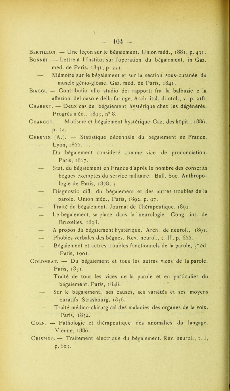 Bertillon. — Une leçon sur le bégaiement. Union méd., i88i, p. 431. Bonnet. — Lettre à LInstitut sur l’opération du bégaiement, in Gaz. méd. de Paris, 1841, p 221. — Mémoire sur le bégaiement et sur la section sous-cutanée du muscle génio-glosse. Gaz. méd. de Paris, 1841. BiAGGt. — Contributio allô studio dei rapport! fra la balbuzie e la affezioni del naso e délia faringe. Arch. ital. di otol., v. p. 218. Chabert. — Deux cas de bégaiement hystérique chez les dégénérés. Progrès méd., 1893, n° 8. Charcot. — Mutisme et bégaiement hystérique.Gaz. deshôpit., 1886, p. U. Chervin (A.). — Statistique décennale du bégaiement en France. Lyon,1866. . ^ — Du bégaiement considéré comme vice de prononciation. Paris, 1867. — Stat. du bégaiement en France d’après le nombre des conscrits bègues exemptés du service militaire. Bull. Soc. Anthropo- logie de Paris, 1878, 3. — Diagnostic diff. du bégaiement et des autres troubles de la parole. Union méd., Paris, 1892, p. 97. — Traité du bégaiement. Journal de Thérapeutique, 1892. — Le bégaiement, sa place dans la ‘ neurologie. Gong. int. de Bruxelles, 1898. — A propos du bégaiement hystérique. Arch. de neuroL, 1891. — Phobies verbales des bègues. Rev. neuroL, t. II, p. 666. — Bégaiement et autres troubles fonctionnels de la parole, 3*éd. Paris, 1901. CoLOMBAT. — Du bégaiement et tous les autres vices de la parole. Paris, 1831. — Traité de tous les vices de la parole et en particulier du bégaiement. Paris, 1848. — Sur le bégaiement, ses causes, ses variétés et ses moyens curatifs. Strasbourg, 1836. — Traité médico-chirurgical des maladies des organes de la voix. Paris, 1834, Coen. — Pathologie et thérapeutique des anomalies du langage. Vienne, 1886. Crispino.— Traitement électrique du bégaiement. Rev. neuroL, t. I, p.603.