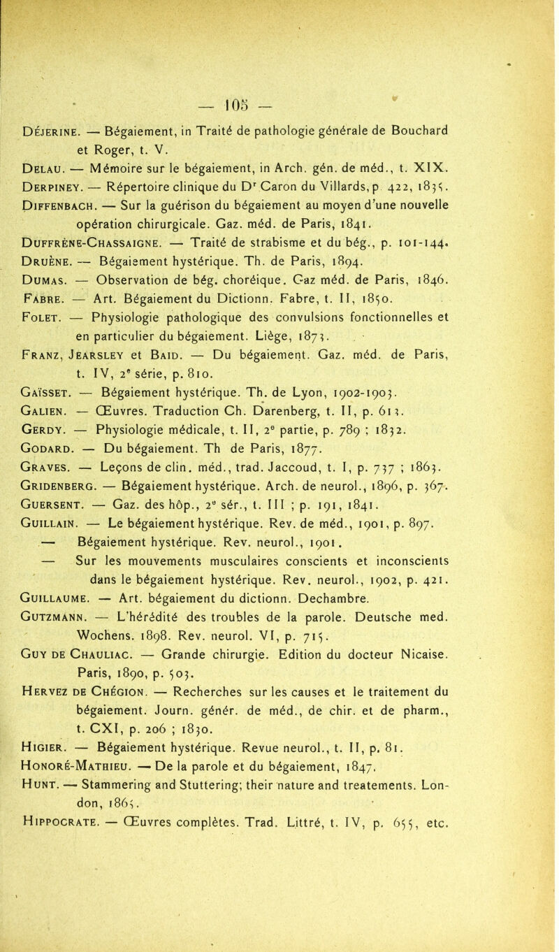 Déjerine. — Bégaiement, in Traité de pathologie générale de Bouchard et Roger, t. V. Delau. — Mémoire sur le bégaiement, in Arch. gén. de méd., t. XIX. Derpiney. — Répertoire clinique du D’’ Caron du Villards, p 422, . Diffenbach. — Sur la guérison du bégaiement au moyen d’une nouvelle opération chirurgicale. Gaz. méd. de Paris, 1841. Duffrène-Chassaigne. — Traité de strabisme et du bég., p. 101-144. Druène. — Bégaiement hystérique. Th. de Paris, 1894. Dumas. — Observation de bég. choréique. Gaz méd. de Paris, 1846. Fabre. — Art. Bégaiement du Dictionn. Fabre, t. H, ibi^o. Folet. — Physiologie pathologique des convulsions fonctionnelles et en particulier du bégaiement. Liège, 187^. Franz, Jearsley et Baid. — Du bégaiement. Gaz. méd. de Paris, t. IV, 2® série, p. 810. Gaïsset. — Bégaiement hystérique. Th. de Lyon, 1902-1903. Galien. — Œuvres. Traduction Ch. Darenberg, t. II, p. 6m. Gerdy. — Physiologie médicale, t. II, 2® partie, p. 789 ; 1832. Godard. — Du bégaiement. Th de Paris, 1877. Graves. — Leçons de clin, méd., trad. Jaccoud, t. I, p. 737 ; 1863. Gridenberg. — Bégaiement hystérique. Arch. de neurol., 1896, p. 367. Guersent. — Gaz. des hôp., 2® sér., t. III ; p. 191, 1841. Guillain. — Le bégaiement hystérique. Rev. de méd., 1901, p. 897. — Bégaiement hystérique. Rev. neurol., 1901. — Sur les mouvements musculaires conscients et inconscients dans le bégaiement hystérique. Rev. neurol., 1902, p. 421. Guillaume. — Art. bégaiement du dictionn. Dechambre. Gutzmann. — L’hérédité des troubles de la parole. Deutsche med. Wochens. 1898. Rev. neurol. VI, p. 71^. Guy de Chauliac. — Grande chirurgie. Edition du docteur Nicaise. Paris, 1890, p. 503. Hervez de Chégion. — Recherches sur les causes et le traitement du bégaiement. Journ. génér. de méd., de chir. et de pharm., t. CXI, p. 206 ; 1830. Higier. — Bégaiement hystérique. Revue neurol., t. II, p. 81. Honoré-Mathieu. — De la parole et du bégaiement, 1847. Hunt. — Stammering and Stuttering; their nature and treatements. Lon- don, 1863. Hippocrate. — Œuvres complètes. Trad. Littré, t. IV, p. 655, etc.