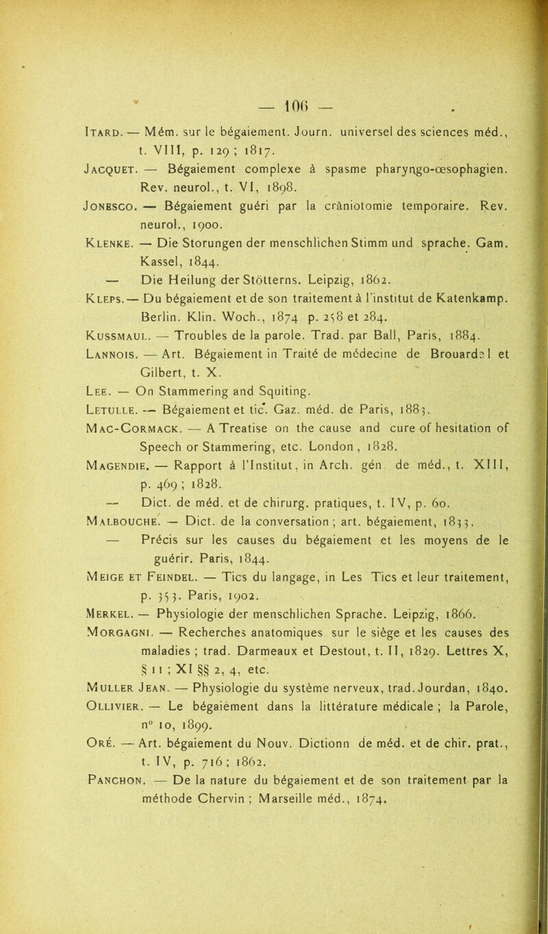 Itarp. — Mém. sur le bégaiement. Journ. universel des sciences méd., t. VIII, p. 129 ; 1817. Jacquet. — Bégaiement complexe à spasme pharyrtgo-œsophagien. Rev. neuroL, t. VI, 1898. JoNESCO. — Bégaiement guéri par la crâniotomie temporaire. Rev. neurol,, 1900. Klenke. — Die Storungen der menschlichen Stimm und sprache. Gam. Kassel, 1844. — Die Heilung der Stotterns. Leipzig, 1862. Kleps.—- Du bégaiement et de son traitement à l’institut de Katenkamp. Berlin. Klin. Woch., 1874 p. 2^8 et 284. Kussmaul. — Troubles de la parole. Trad. par Bail, Paris, 1884. Lannois. — Art. Bégaiement in Traité de médecine de Brouardel et Gilbert, t. X. Lee. — On Stammering and Squiting. Letulle. — Bégaiement et tic. Gaz. méd. de Paris, 1883. Mac-Cormack. — ATreatise on the cause and cure of hésitation of Speech or Stammering, etc. London, 1828. Magendie. — Rapport à l’Institut, in Arch. gén de méd., t. XIII, p. 469 ; 1828. — Dict. de méd. et de chirurg. pratiques, t. IV, p. 60. .Malbouche. — Dict. de la conversation; art. bégaiement, 1833. — Précis sur les causes du bégaiement et les moyens de le guérir. Paris, 1844. Meige et Feindel. — Tics du langage, in Les Tics et leur traitement, p. 353. Paris, 1902. Merkel. — Physiologie der menschlichen Sprache. Leipzig, 1866. Morgagni. — Recherches anatomiques sur le siège et les causes des maladies ; trad. Darmeaux et Destout, t. II, 1829. Lettres X, ^ 11 ; XI §§ 2, 4, etc. Muller Jean. — Physiologie du système nerveux, trad. Jourdan, 1840. Ollivier. — Le bégaièment dans la littérature médicale ; la Parole, n« 10, 1899. Oré. —Art. bégaiement du Nouv. Dictionn de méd. et de chir. prat., t. IV, p. 716 ; 1862. Panchon. — De la nature du bégaiement et de son traitement par la méthode Chervin ; Marseille méd., 1874,