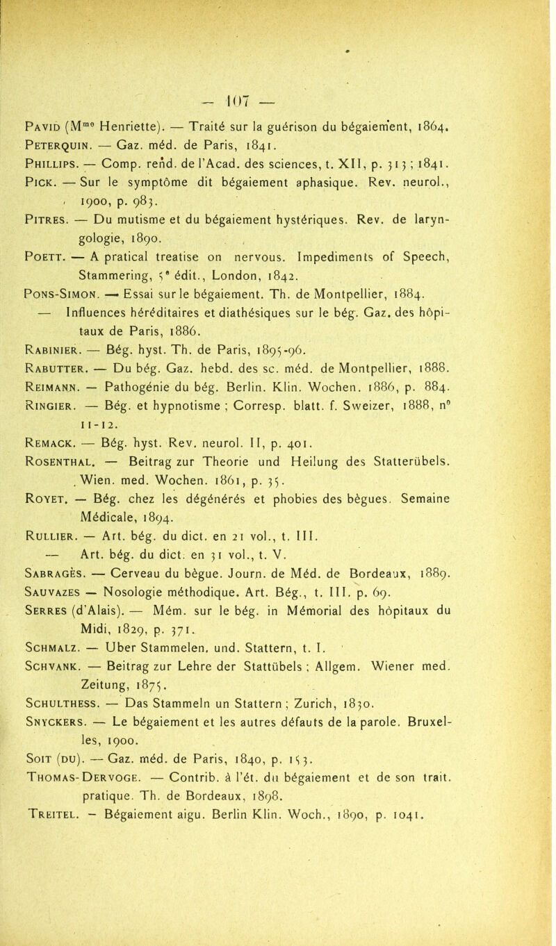 Pavid (M“® Henriette). — Traité sur la guérison du bégaiernent, 1864. Peterquin. — Gaz. méd. de Paris, 1841. Phillips. — Comp. rend, de l’Acad. des sciences, t. XII, p. 313; 1841. PiCK.—Sur le symptôme dit bégaiement aphasique. Rev. neurol., . 1900, p. 983. Pitres. — Du mutisme et du bégaiement hystériques. Rev. de laryn- gologie, 1890. PoETT. — A pratical treatise on nervous. Impediments of Speech, Stammering, =;* édit., London, 1842. Pons-Simon. — Essai sur le bégaiement. Th. de Montpellier, 1884. — Influences héréditaires et diathésiques sur le bég. Gaz. des hôpi- taux de Paris, 1886. Rabinier. — Bég. hyst. Th. de Paris, 1893-96. Rabutter. — Du bég. Gaz. hebd. des sc. méd. de Montpellier, 1888. Reimann. — Pathogénie du bég. Berlin. Klin. Wochen. 1886, p. 884. Ringier. — Bég. et hypnotisme ; Corresp. blatt. f. Sweizer, 1888, n® 11 -12. Remack. — Bég. hyst. Rev. neurol. II, p. 401. Rosenthal. — Beitrag zur Théorie und Heilung des Statterübels. .Wien. med. Wochen. 1861, p. 33. Royet. — Bég. chez les dégénérés et phobies des bègues. Semaine Médicale, 1894. Rullier. — Art. bég. du dict. en 21 vol., t. III. — Art. bég. du dict. en 31 vol., t. V. Sabrages. — Cerveau du bègue. Journ. de Méd. de Bordeaux, 1889. Sauvazes — Nosologie méthodique. Art. Bég., t. III. p. 69. Serres (d’Alais). — Mém. sur le bég. in Mémorial des hôpitaux du Midi, 1829, p. 371. ScHMALz. — Uber Stammelen. und. Stattern, t. I. Schvank. — Beitrag zur Lehre der Stattübels ; Allgem. Wiener med. Zeitung, 1873. ScHULTHESS. — Das Stammeln un Stattern; Zurich, 1830. Snyckers. — Le bégaiement et les autres défauts de la parole. Bruxel- les, 1900. Soit (du). —Gaz. méd. de Paris, 1840, p. 133. Thomas-Dervoge. — Contrib. à l’ét. du bégaiement et de son trait, pratique. Th, de Bordeaux, 1898. Treitel. - Bégaiement aigu. Berlin Klin. Woch., 1890, p. 1041,