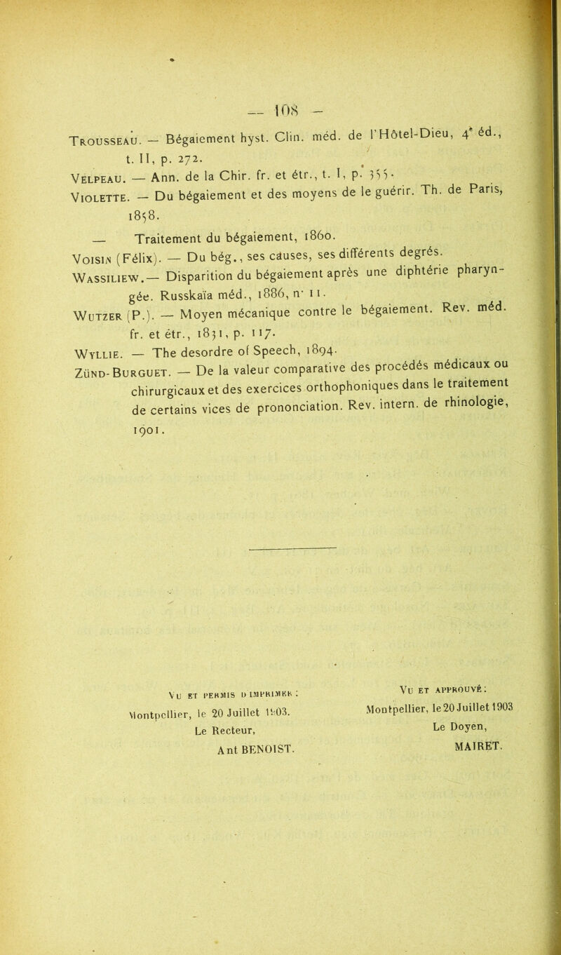 t. II, p. 272. Velpeau. — Ann. de la Chir. fr. et étr., t. I, p. 3'))* Violette. — Du bégaiement et des moyens de le guérir. Th. de Pans, 1838. — Traitement du bégaiement, 1860. VoiSLN (Félix). — Du bég., ses causes, ses différents degrés. Wassiliew.— Disparition du bégaiement après une diphtérie pharyn- gée. Russkaïa méd., 1886, n* 11. Wützer(P.). — Moyen mécanique contre le bégaiement. Rev. méd. fr. et étr., 1831, p. H7- Wyllie. — The desordre of Speech, 1894. Zünd-Burguet. — De la valeur comparative des procédés médicaux ou chirurgicaux et des exercices orthophoniques dans le traitement de certains vices de prononciation. Rev. intern. de rhinologie. Vu ET APPROUVÉ: Le Recteur, Ant BENOIST. Montpellier, le20 Juillet 1903 Le Doyen, MAIRET.