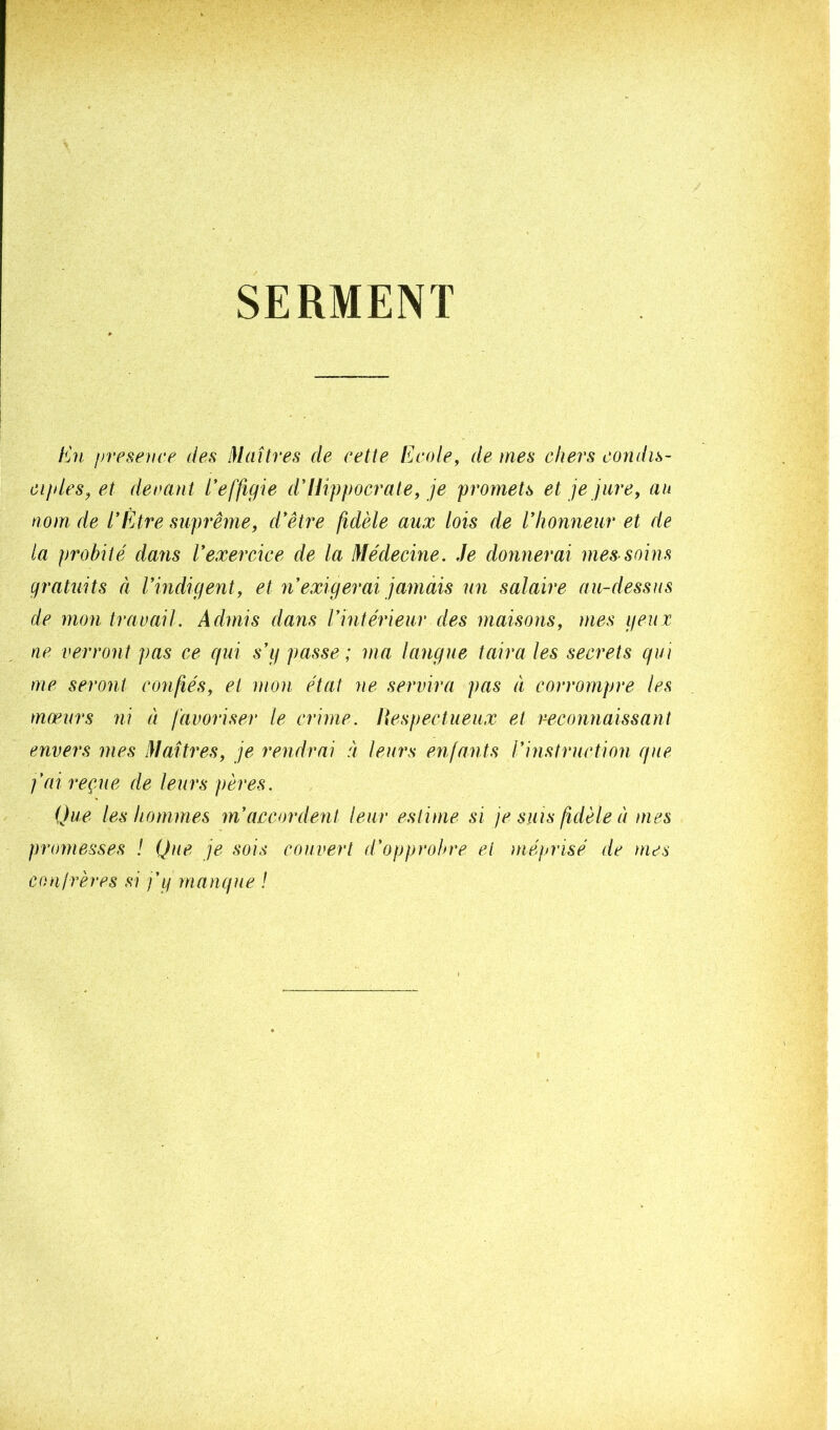 SERMENT En presevce des Maîtres de cette Ecole, de mes chers condis- Cl/des, et decant Eeffigie dlUppocimte, je promets et je jure, an nom de EEtre suprême, d'être fidèle aux lois de Vhonneur et de la probité dans l'exercice de la Médecine, .le donnerai mes soins gratuits ci Vindigent, et n'exigerai jamais un salaire au-dessus de mon travail. Admis dans l'intérieur des maisons, mes geux ne verront pas ce qui s'g passe; ma langue taira les secrets qui me seront confiés, et mon état ne servira pas à corrompre les mœurs ni à favoriser le crime, lîespectueux et reconnaissant envers mes Maîtres, je rendrai à leurs enfants l'instruction que j’ai reçue de leurs pères. Que les hommes m'accordent leur estime si je suis fidèle à mes jmmiesses ! Que je sois couvert d'opprobre et méprisé de mes conirères si j’g manque !