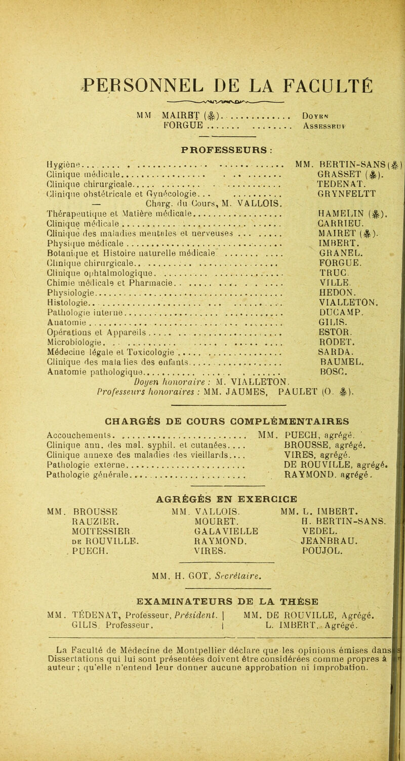 PERSONNEL DE LA FACULTÉ MM . MAIRBT (^). . Doyen FORGUE Assessfuï PROFESSEURS : MM. Hygiène........ » Clinique médicale Clinique chirurgicale Clinique obstétricale et Gynécologie. . . — Chnrg. du Cours, M. VALLOIS. Thérapeutique et Matière médicale Clinique médicale Clinique des maladies mentales et nerveuses Physique médicale Botanique et Histoire naturelle médicale Clinique chirurgicale.. Clinique ophtalmologique Chimie médicale et Pharmacie Physiologie Histologie. -. Pathologie interne „. . Auatomie „ Opérations et Appareils , . ... Microbiologie Médecine légale et Toxicologie Clinique des mata lies des enfants Anatomie pathologique Doyen honoraire : M. VIALLETON. Professeurs honoraires : MM. JAUMES, PAULE' BERTIN-SANS(^) GRASSET (&). TEDENAT. GRYNFELTT HAMELIN (&). CARRIEU. MAI R ET ($). IMBERT. GRANEL. FORGUE. TRUC. VILLE. HE DO N. VIALLETON. DUCAMP. G1LIS. ESTOR. RODET. SARDA. BAUMEL. BOSC. r (O. *). CHARGÉS DE COURS COMPLÉMENTAIRES Accouchements. » MM. PUECH, agrégé. Clinique ann. des mal. syphil. et cutanées. ... BROUSSE, agrégé. Clinique annexe des maladies des vieillards.... VIRES, agrégé. Pathologie externe DE ROUVILLE, agrégé. Pathologie générale RAYMOND, agrégé. AGRÉGÉS EN EXERCICE MM. BROUSSE RAUZIER. MOITESSIER de ROUVILLE. PUECH. MM. VALLOIS. MOURET. GALA VIELLE RAYMOND. VIRES. MM. H. GOT, Secrétaire. MM. L. IMBERT. H. BERTIN-SANS. VEDEL. JEANBRAU. POUJOL. EXAMINATEURS DE LA THÈSE MM. TEDENAT, Professeur, Président. G1LIS, Professeur. MM. DE ROUVILLE, Agrégé. L. IMBERT, Agrégé. La Faculté de Médecine de Montpellier déclare que les opinions émises dans Dissertations qui lui sont présentées doivent être considérées comme propres à auteur; qu’elle n’entend leur donner aucune approbation ni improbation.