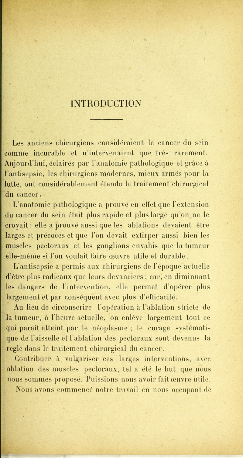 INTRODUCTION Les anciens chirurgiens considéraient le cancer du sein comme incurable et n’intervenaient que très rarement. Aujourd’hui, éclairés par l’anatomie pathologique et grâce à l’antisepsie, les chirurgiens modernes, mieux armés pour la lutte, ont considérablement étendu le traitement chirurgical du cancer. L’anatomie pathologique a prouvé en effet que l’extension du cancer du sein était plus rapide et plus large qu’on ne le croyait ; elle a prouvé aussi que les ablations devaient être larges et précoces et que l’on devait extirper aussi bien les muscles pectoraux et les ganglions envahis que la tumeur elle-même si l’on voulait faire œuvre utile et durable. L'antisepsie a permis aux chirurgiens de l’époque actuelle d’être plus radicaux que leurs devanciers ; car, en diminuant les dangers de l’intervention, elle permet d’opérer plus largement et par conséquent avec plus d’efficacité. Au lieu de circonscrire l’opération à l’ablation stricte de la tumeur, à l’heure actuelle, on enlève largement tout ce qui paraît atteint par le néoplasme ; le curage systémati- que de l’aisselle et l’ablation des pectoraux sont devenus la règle dans le traitement chirurgical du cancer. Contribuer â vulgariser ces larges interventions, avec ablation des muscles pectoraux, tel a été le but que nous nous sommes proposé. Puissions-nous avoir fait œuvre utile. Nous avons commencé notre travail en nous occupant de