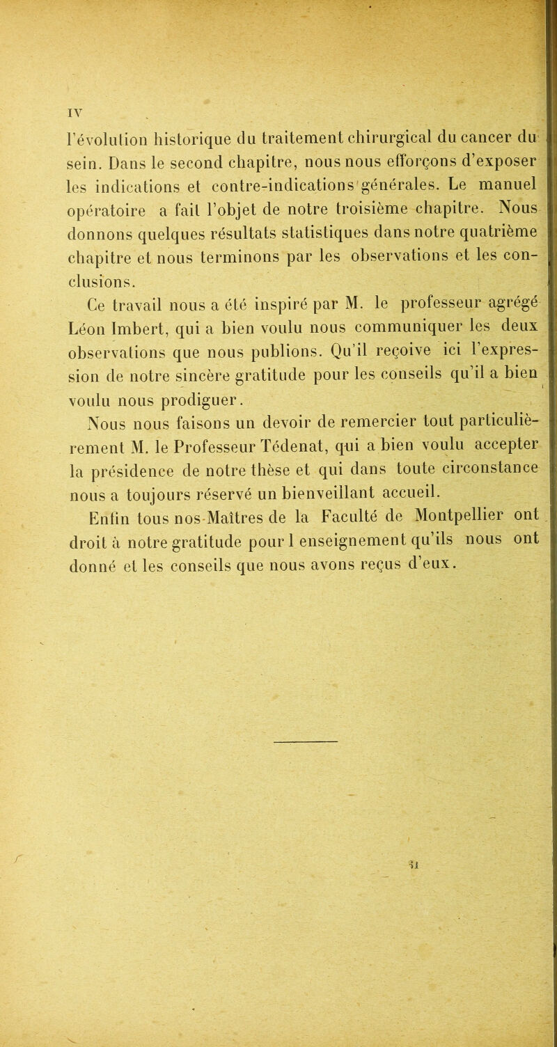 IV révolution historique du traitement chirurgical du cancer du sein. Dans le second chapitre, nous nous efforçons d’exposer les indications et contre-indications générales. Le manuel opératoire a fait l’objet de notre troisième chapitre. Nous donnons quelques résultats statistiques dans notre quatrième chapitre et nous terminons par les observations et les con- clusions. Ce travail nous a été inspiré par M. le professeur agrégé Léon Imbert, qui a bien voulu nous communiquer les deux observations que nous publions. Qu’il reçoive ici l’expres- sion de notre sincère gratitude pour les conseils qu’il a bien voulu nous prodiguer. Nous nous faisons un devoir de remercier tout particuliè- rement M. le Professeur Tédenat, qui a bien voulu accepter la présidence de notre thèse et qui dans toute circonstance nous a toujours réservé un bienveillant accueil. Enfin tous nos Maîtres de la Faculté de Montpellier ont droit à notre gratitude pour 1 enseignement qu’ils nous ont donné et les conseils que nous avons reçus d’eux. r n
