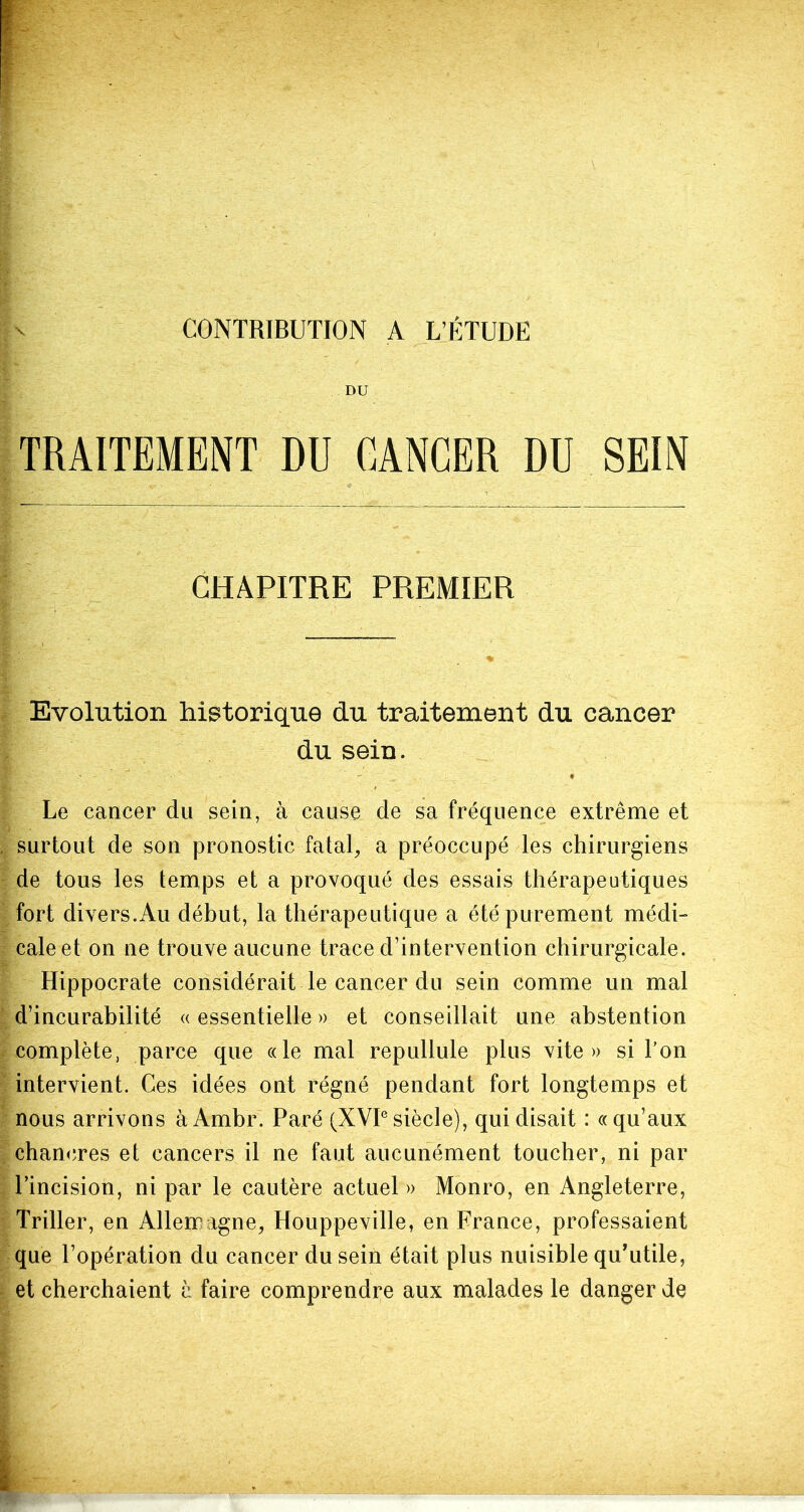 DU TRAITEMENT DU CANCER DU SEIN CHAPITRE PREMIER Evolution historique du traitement du cancer du sein. Le cancer du sein, à cause de sa fréquence extrême et surtout de son pronostic fatal, a préoccupé les chirurgiens de tous les temps et a provoqué des essais thérapeutiques fort divers.Au début, la thérapeutique a été purement médi- cale et on ne trouve aucune trace d’intervention chirurgicale. Hippocrate considérait le cancer du sein comme un mal d’incurabilité « essentielle » et conseillait une abstention complète, parce que «le mal repullule plus vite» si l'on intervient. Ces idées ont régné pendant fort longtemps et nous arrivons àAmbr. Paré (XVIesiècle), qui disait : «qu’aux chancres et cancers il ne faut aucunément toucher, ni par l’incision, ni par le cautère actuel » Monro, en Angleterre, Triller, en Allerr igné, Houppeville, en France, professaient que l’opération du cancer du sein était plus nuisible qu'utile, et cherchaient à faire comprendre aux malades le danger de